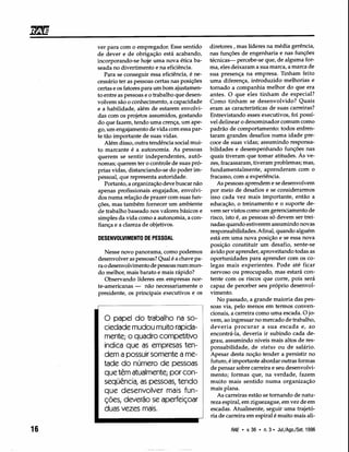 diretores, mas líderes na média gerência,
nas funções de engenharia e nas funções
técnicas- percebe-se que, de alguma for-
ma, eles deixaram a sua marca, a marca de
sua presença na empresa. Tinham feito
uma diferença, introduzido melhorias e
tornado a companhia melhor do que era
antes. O que eles tinham de especial?
Como tinham se desenvolvido? Quais
eram as características de suas carreiras?
Entrevistando esses executivos, foi possí-
vel delinear o denominador comum como
padrão de comportamento: todos enfren-
taram grandes desafios numa idade pre-
coce de suas vidas; assumindo responsa-
bilidades e desempenhando funções nas
quais tiveram que tomar atitudes. Às ve-
zes, fracassaram, tiveram problemas; mas,
fundamentalmente, aprenderam com o
fracasso, com a experiência.
As pessoas aprendem e se desenvolvem
por meio de desafios e se considerarmos
isso cada vez mais importante, então a
educação, o treinamento e o suporte de-
vem ser vistos como um gerenciamento de
risco, isto é, as pessoas só devem ser trei-
nadas quando estiverem assumindo novas
responsabilidades. Afinal, quando alguém
está em uma nova posição e se essa nova
posição constituir um desafio, sente-se
ávido por aprender, aproveitando todas as
oportunidades para aprender com os co-
legas mais experientes. Pode até ficar
nervoso ou preocupado, mas estará con-
tente com os riscos que corre, pois será
capaz de perceber seu próprio desenvol-
vimento.
No passado, a grande maioria das pes-
soas via, pelo menos em termos conven-
cionais, a carreira como uma escada. O jo-
vem, ao ingressar no mercado de trabalho,
deveria procurar a sua escada e, ao
encontrá-la, deveria ir subindo cada de-
grau, assumindo níveis mais altos de res-
ponsabilidade, de status ou de salário.
Apesar desta noção tender a persistir no
futuro, é importante abordar outras formas
de pensar sobre carreira e seu desenvolvi-
mento; formas que, na verdade, fazem
muito mais sentido numa organização
mais plana.
As carreiras estão se tornando de natu-
reza espiral, em ziguezague, em vez de em
escadas. Atualmente, seguir uma trajetó-
ria de carreira em espiral é muito mais ali-
ver para com o empregador. Esse sentido
de dever e de obrigação está acabando,
incorporando-se hoje uma nova ética ba-
seada no divertimento e na eficiência.
Para se conseguir essa eficiência, é ne-
cessário ter as pessoas certas nas posições
certas e os fatores para um bom ajustamen-
to entre as pessoas e o trabalho que desen-
volvem são o conhecimento, a capacidade
e a habilidade, além de estarem envolvi-
das com os projetos assumidos, gostando
do que fazem, tendo uma crença, um ape-
go, um engajamento de vida com essa par-
te tão importante de suas vidas.
Além disso, outra tendência social mui-
to marcante é a autonomia. As pessoas
querem se sentir independentes, autô-
nomas; querem ter o controle de suas pró-
prias vidas, distanciando-se do poder im-
pessoal, que representa autoridade.
Portanto, a organização deve buscar não
apenas profissionais engajados, envolvi-
dos numa relação de prazer com suas fun-
ções, mas também fornecer um ambiente
de trabalho baseado nos valores básicos e
simples da vida como a autonomia, a con-
fiança e a clareza de objetivos.
DESENVOLVIMENTO DE PESSOAL
Nesse novo panorama, como podemos
desenvolver as pessoas? Qual é a chave pa-
ra odesenvolvimento de pessoas num mun-
do melhor, mais barato e mais rápido?
Observando líderes em empresas nor-
te-americanas - não necessariamente o
presidente, os principais executivos e os
o papel do trabalho na so-
ciedade mudou muito rapida-
mente; o quadro competitivo
indica que as empresas ten-
dem a possuir somente a me-
tade do número de pessoas
que têm atualmente; por con-
seqüência, as pessoas, tendo
que desenvolver mais fun-
ções, deverão se aperfeiçoar
duas vezes mais.
16 RAE • v.36 • n.3· Jul./Ago./Set.1996
 