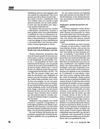 Por que tantas pessoas privilegiadas
estão descontentes com seu estilo de vida?
Há três hipóteses, muito citadas pelas pes-
soas, que ajudam a compreender por que
isso ocorre.
habilidades, pelo seu valor agregado, pelo
seu conjunto de competências. Para a nova
geração que está se desenvolvendo hoje -
que estará vivendo e trabalhando nesse
novo milênio, nesse novo mundo no qual
estamos entrando, isso faz muito sentido.
É assim que eles percebem suas vidas e
como querem administrá-las.
No entanto, tudo isso provoca tensões
e dificuldades consideráveis, trazendo à
tona questões sobre como administramos
a qualidade de vida ao enfrentarmos es-
sas tensões, como administramos a tensão
entre a vida profissional e a vida pessoal e
o que isso agrega ao nosso entendimento
e convicções sobre como devemos admi-
nistrar a nossa organização no futuro.
QUALIDADE DE VIDA: gerenciando a
tensão entre vida profissional e privada
Muitas companhias apresentam altas
taxas de fracasso quando enviam seus exe-
cutivos para o exterior e a principal razão
é a não-adapatação de suas famílias. Cer-
ta vez, o vice-presidente do banco mais
internacional da Europa, com um grande
número de executivos que trabalham fora
do país de origem, afirmou que: "a taxa de
fracasso com relação às posições internacionais,
os assignrnents internacionais, é de 50% li. Ou
seja, 50% das pessoas voltam para casa
antes de terminarem suas obrigações no
exterior, pois não funcionam, não se adap-
tam. Sofrem todas as tensões, todo o stress
de uma nova posição, em um novo país,
com uma nova cultura e um novo idioma.
Se sua família também passar por proble-
mas de adaptação, então o nível de tensão
pode chegar a tal ponto que não haverá
maneiras de lidar com isso, de controlar a
situação. Essa colocação deixa evidente
que não podemos ignorar a família, mes-
mo que seu interesse esteja na companhia,
isso não basta.
Realizamos uma pesquisa com 14.600
executivos e gerentes e perguntamos se
existe algum problema com relação à qua-
lidade de vida. Quarenta e cinco por cento
dos entrevistados consideraram-se insatis-
feitos com seu nível de qualidade de vida.
No caso do Brasil, das pessoas que res-
ponderam o questionário, somente um ter-
ço estava satisfeito com sua qualidade de
vida.
18
Explicação 1: pressão do parceiro e da
família
A primeira explicação é muito óbvia e
não exige muito debate: é a pressão da fa-
mília. Quando o(a) parceiro(a) ou a famí-
lia se sente infeliz com a forma pela qual o
indivíduo está trabalhando e vivendo sua
vida, com certeza irão cobrá-lo, fazendo
com que ele também se sinta infeliz e insa-
tisfeito.
Já é uma realidade, por todo o mundo,
a situação em que marido e mulher têm
suas próprias carreiras, cada um tem seu
próprio trabalho. Seria simplório demais
citar uma família de duas carreiras, por-
que, na realidade, é uma família de seis
carreiras ou de oito carreiras porque cada
pessoa tem uma carreira profissional, uma
de pai, de mãe, pois ser pai ou mãe tam-
bém deve ser considerado como uma car-
reira; constituindo uma trajetória muito
difícil, com muitos obstáculos, muitas di-
ficuldades, onde fatos inesperados acon-
tecem. É muito similar à uma carreira pro-
fissional que depende de seu investimen-
to. O casamento, ou uma relação, é tam-
bém uma carreira, exigindo muito traba-
lho, muito investimento. Muitas pessoas
fazem de conta ou tentam ter também uma
carreira de lazer. O indivíduo tem carreira
profissional de trabalho, carreira conjugal,
carreira de pai ou mãe e, às vezes também,
uma carreira ativa de lazer, e isso dos dois
lados. Então, não é uma família com duas
carreiras, é uma família com seis ou oito
carreiras. Nesse tipo de família, que está
se tornando comum, de seis ou oito car-
reiras, é evidente que as pessoas se mani-
festarão quando acontecer algo errado ou
quando as coisas não funcionarem. Isso
também é uma atitude altamente cultural,
porque as expectativas dentro de uma re-
lação, de um casamento, são diferentes no
Brasil, nos Estados Unidos, no Japão e em
outros países. O único aspecto realmente
interessante sobre esse fato é que ele não é
a explicação mais importante do porquê
de tantas pessoas acharem que há um pro-
blema com a sua qualidade de vida.
RAE • v. 36 • n. 3· Jul./Ago./Set. 1996
 