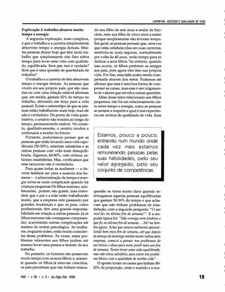 CARREIRA, SUCESSO E QUALIDADE DE VIDA
Explicação 2: trabalho absorve muito
tempo e energia
A segunda explicação, mais complexa,
é que o trabalho e a carreira simplesmente
absorvem tempo e energia demais. Mui-
tas pessoas dizem hoje que têm tanto tra-
balho que simplesmente não lhes sobra
tempo para levar uma vida com qualida-
de, equilibrada. Será que isso é verdade?
Será que é uma questão de quantidade de
trabalho?
O trabalho e a carreira de fato absorvem
tempo e energia demais. As pessoas que
vivem em seu próprio país, que são casa-
das ou com uma relação estável afirmam
que, em média, gastam 62% do tempo no
trabalho, deixando um terço para a vida
pessoal. Existe o estereótipo de que as pes-
soas estão trabalhando mais hoje, mas ele
não é verdadeiro. Do ponto de vista quan-
titativo, o cenário não mudou ao longo do
tempo, permanecendo estável. No entan-
to, qualitativamente, o cenário mudou e
continuará a mudar no futuro.
Portanto, poderíamos pensar que as
pessoas que estão levando uma vida equi-
librada (50-50%),estariam satisfeitas e as
outras pessoas com vida mais desequili-
brada, digamos, 60-80%,com certeza, es-
tariam insatisfeitas. Mas, verificamos que
esse raciocínio não é verdadeiro.
Para quase todas as mulheres - e de-
veria também ser para a maioria dos ho-
mens- a administração de tempo e ener-
gia torna-se mais complicada quando há
crianças pequenas.Os filhos maiores, ado-
lescentes, podem não gostar, mas enten-
dem que o pai e a mãe estão trabalhando
muito, que a empresa está passando por
grandes mudanças e que os pais, como
profissionais, têm uma grande responsa-
bilidade em relação a outras pessoas. Já os
filhos menores não conseguem compreen-
der, acarretando outras complicações até
mesmo de ordem psicológica. As mulhe-
res, enquanto mães, estão muito conscien-
tes desse problema. Às vezes, esses pro-
blemas referentes aos filhos podem até
mesmo levar uma pessoa a desistir de seu
trabalho.
No passado, os homens não passavam
muito tempo com os seus filhos; e, somen-
te quando os filhos já estavam crescidos,
os pais percebiam que não tinham ensina-
RAE • v.36 • n.3· Jul./Ago./Set.1996
do seu filho de seis anos a andar de bici-
cleta, nem sua filha de cinco anos a nadar
porque simplesmente não tiveram tempo.
Em geral, as pessoas pensam que, uma vez
que estão estabelecidas em suas carreiras,
sentindo-se mais seguras, normalmente
por volta de 40 anos, terão tempo para se
dedicar a seus filhos. No entanto, quando
isso ocorre, os filhos preferem os amigos
aos pais, pois agora eles têm sua própria
vida. Por fim, essa falta acaba sendo com-
pensada através dos netos. Podemos até
afirmar que essa é uma boa forma de com-
pensar as coisas, mas esse é um julgamen-
to de valores que envolve outras questões.
Além desse fator relacionado aos filhos
pequenos, não há um relacionamento cla-
ro entre tempo e energia, como as pessoas
se sentem a respeito e qual é sua experiên-
cia em termos de qualidade de vida. Essa
Estamos, pouco a pouco,
entrando num mundo onde
cada vez mais estamos
remunerando pessoas pelas
suas habilidades, pelo seu
valor agregado, pelo seu
conjunto de competências.
questão se torna muito clara quando in-
terrogamos aquelas pessoas equilibradas
que gastam 50-50%do tempo e que acha-
vam que não tinham problemas de insa-
tisfação, com a seguinte pergunta: "O que
você fez no último fim de semana?". E a res-
posta típica foi: "Não consigo nem lembrar o
que fiz no último fim de semana ... Ah! me lem-
bro agora. Achei que estava realmente aprovei-
tando bem meu fim de semana, até que depois
do almoço de domingo minha mente voltou para
empresa, comecei a pensar nos problemas do
escritório, e disse para mim: perdi mais um fim
de semana. Tentei levar uma vida equilibrada,
mas não estou satisfeito, pois existe um proble-
ma básico com a qualidade de minha vida".
O oposto foram os casais que tinham 80-
20%de proporção, onde o marido e a mu-
19
 
