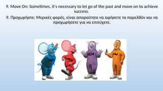 9. Move On: Sometimes, it's necessary to let go of the past and move on to achieve
success.
9. Προχωρήστε: Μερικές φορές, είναι απαραίτητο να αφήσετε το παρελθόν και να
προχωρήσετε για να επιτύχετε.
 