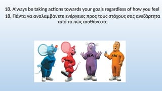 18. Always be taking actions towards your goals regardless of how you feel
18. Πάντα να αναλαμβάνετε ενέργειες προς τους στόχους σας ανεξάρτητα
από το πώς αισθάνεστε
 