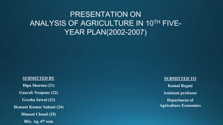 PRESENTATION ON
ANALYSIS OF AGRICULTURE IN 10TH FIVE-
YEAR PLAN(2002-2007)
SUBMITTED BY
Dipa Sharma (21)
Gaurab Neupane (22)
Gresha Suwal (23)
Hemant Kumar Sahani (24)
Himani Chand (25)
BSc. Ag. 6th sem
SUBMITTED TO
Kamal Regmi
Assistant professor
Department of
Agriculture Economics
 