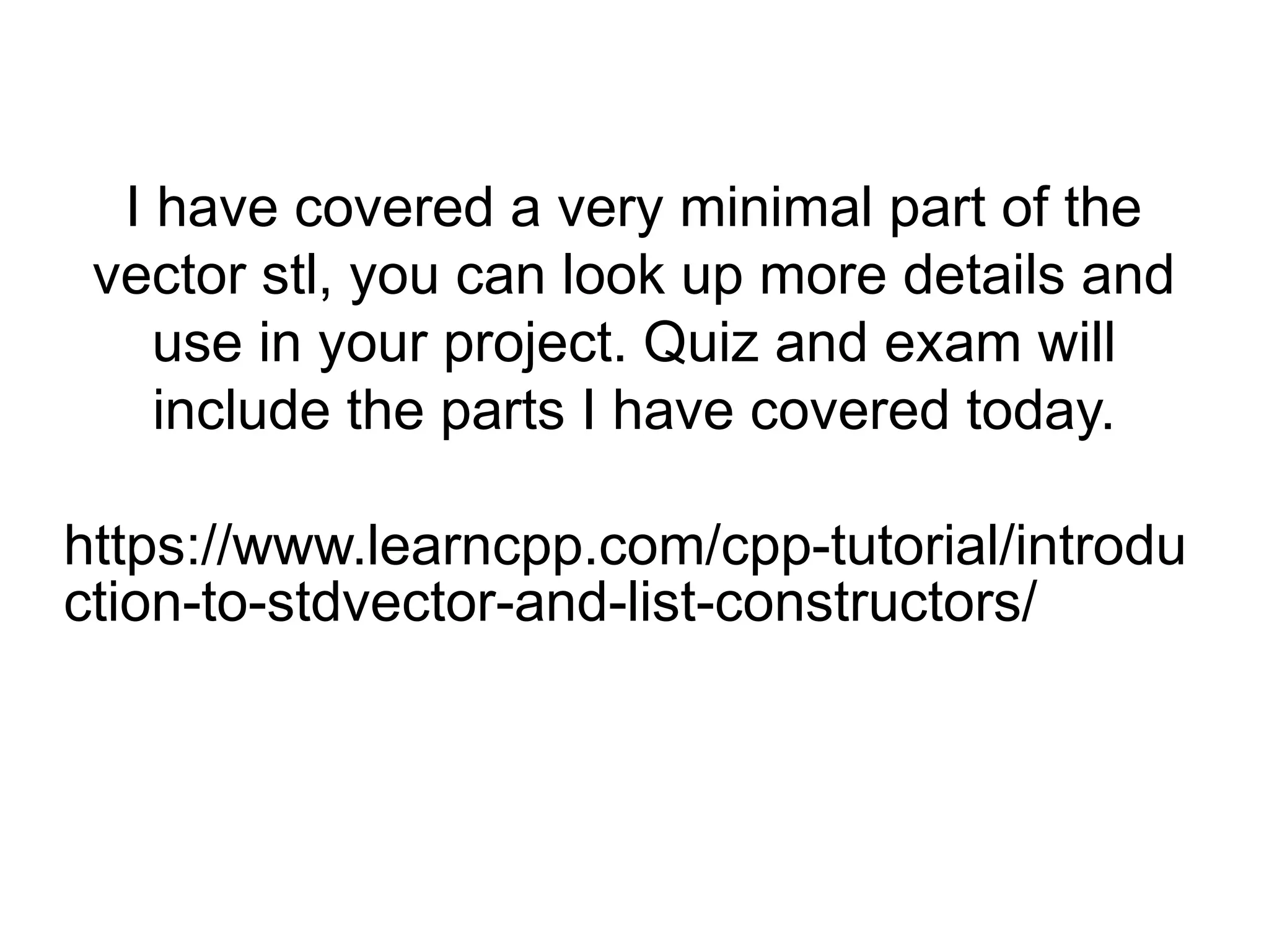 I have covered a very minimal part of the
vector stl, you can look up more details and
use in your project. Quiz and exam will
include the parts I have covered today.
https://www.learncpp.com/cpp-tutorial/introdu
ction-to-stdvector-and-list-constructors/
 