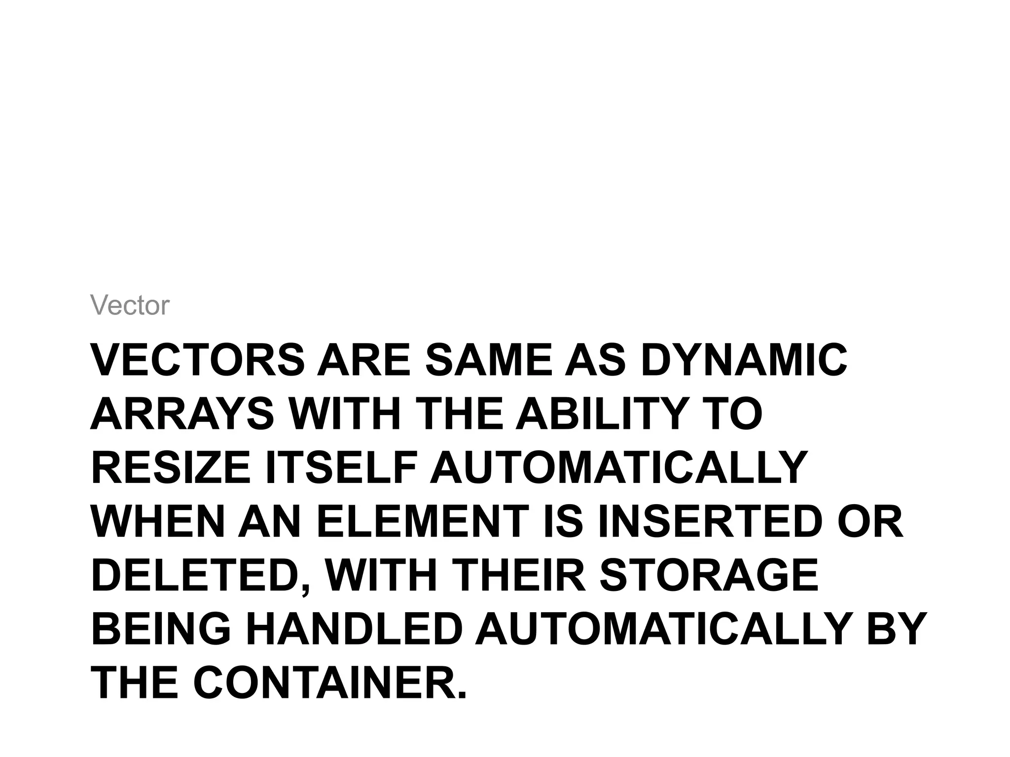 VECTORS ARE SAME AS DYNAMIC
ARRAYS WITH THE ABILITY TO
RESIZE ITSELF AUTOMATICALLY
WHEN AN ELEMENT IS INSERTED OR
DELETED, WITH THEIR STORAGE
BEING HANDLED AUTOMATICALLY BY
THE CONTAINER.
Vector
 