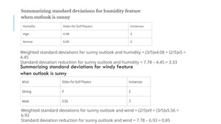 Weighted standard deviations for sunny outlook and humidity = (3/5)x4.08 + (2/5)x5 =
4.45
Standard deviation reduction for sunny outlook and humidity = 7.78 – 4.45 = 3.33
Weighted standard deviations for sunny outlook and wind = (2/5)x9 + (3/5)x5.56 =
6.93
Standard deviation reduction for sunny outlook and wind = 7.78 – 6.93 = 0.85
Summarizing standard deviations for windy feature
when outlook is sunny
 