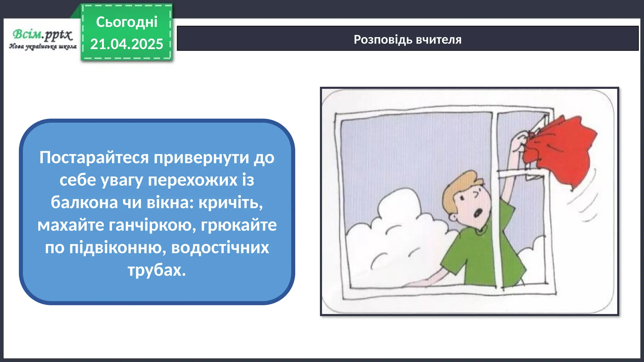 21.04.2025
Сьогодні
Розповідь вчителя
Постарайтеся привернути до
себе увагу перехожих із
балкона чи вікна: кричіть,
махайте ганчіркою, грюкайте
по підвіконню, водостічних
трубах.
 