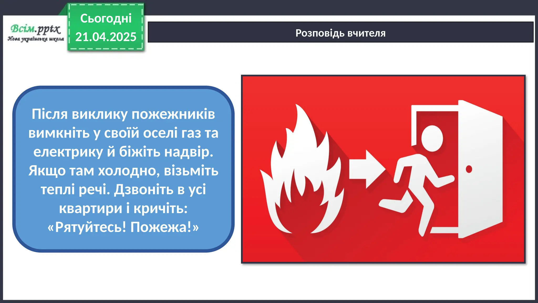 21.04.2025
Сьогодні
Розповідь вчителя
Після виклику пожежників
вимкніть у своїй оселі газ та
електрику й біжіть надвір.
Якщо там холодно, візьміть
теплі речі. Дзвоніть в усі
квартири і кричіть:
«Рятуйтесь! Пожежа!»
 