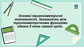Основні тригонометричні
тотожності. Залежність між
тригонометричними функціями
одного й того самого кута.
 