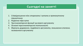 Сьогодні на занятті
1. Співвідношення між сторонами і кутами в прямокутному
трикутнику
2. Радіанна міра кута
3. Тригонометричні функції числового аргументу
4. Основні тригонометричні тотожності.
5. Формули додавання, подвійного аргументу, пониження степеня,
половинного аргументу
 