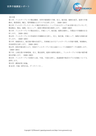 Copyright © QYResearch | japan@qyresearch.com |https://www.qyresearch.co.jp
世界市場調査レポート
【目次】
第 1 章：フィルタープレスの製品概要、世界市場規模の予測、売上、販売量、価格を紹介。最新の市場
動向、推進要因、機会、業界課題およびリスクを分析します。（2020～2031）
第 2 章：
フィルタープレスメーカーの競合分析を行い、
トップ 5 およびトップ 10 企業の売上ランキング、
製造拠点、製品、価格、売上シェア、最新の開発計画を提供します。（2020～2025）
第 3 章：フィルタープレスの製品別売上、市場シェア、販売量、価格を提供し、各製品の市場動向を分
析します。（2020～2031）
第 4 章：フィルタープレスの用途別の市場動向を分析し、売上、販売量、市場シェア、価格の詳細を紹
介します。（2020～2031）
第 5 章：地域別売上、販売量の動向を紹介し、各地域におけるフィルタープレス市場の規模、発展動向、
将来展望を分析します。（2020～2031）
第 6 章：国別市場分析により、各国のフィルタープレス売上成長トレンドと地域別データを提供します。
（2020～2031）
第 7 章：主要企業の詳細情報、売上、製品説明、最新の展開を提供し、フィルタープレス市場の競争環
境を評価します。（2020～2025）
第 8 章：フィルタープレス産業の上流、中流、下流を分析し、流通経路や販売モデルの詳細についても
説明します。
第 9 章：調査結果と結論。
第 10 章：付録（研究方法、データソース）。
 