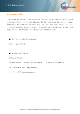 Copyright © QYResearch | japan@qyresearch.com |https://www.qyresearch.co.jp
世界市場調査レポート
QYResearch 会社概要
QYResearch（QY リサーチ）は 2007 年の設立以来、グローバルビジネスの発展を支えるため、市場調
査と分析を専門に行っています。当社の事業内容は、業界研究、F/S 分析、IPO 支援、カスタマイズ調査、
競争分析など、幅広い分野が含まれています。現在、米国、日本、韓国、中国、ドイツ、インド、スイ
ス、ポルトガルを拠点に、6 万社以上の企業にサービスを提供しており、特に競合分析、産業調査、市場
規模、カスタマイズ情報の分野で、日本のお客様から高い信頼を得ています。
■世界トップレベルの調査会社 QYResearch
https://www.qyresearch.co.jp/
■本件に関するお問い合わせ先
QY Research 株式会社
日本現地法人の住所： 〒104-0061 東京都中央区銀座 6-13-16 銀座 Wall ビル UCF５階
TEL：050-5893-6232（JP）；0081-5058936232
マーケティング担当 japan@qyresearch.com
 