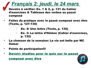 Français 2: jeudi, le 24 mars  Devoirs à vérifier: Ex. 1 & 2, p. 131 du Cahier d’exercises & Tableaux des verbes au passé composé Faites du pratique avec le passé composé avec être (Texte, p. 127-130) Ex. 9: Une lettre (Texte, p. 130)   Ex. 3: La lettre d'Hélène (Cahier d'exercises, p. 132)  La chanson de la semaine:  La vie est belle par MC Solaar Points de participation!!! Devoir: étudiez pour le quiz sur le passé  composé avec être 