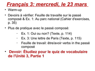 Français 3: mercredi, le 23 mars  Warm-up Devoirs à vérifier: Feuille de travaille sur le passé composé & Ex. 1: Au parc national (Cahier d'exercises, p. 35) Plus de pratique avec le passé composé: Ex. 1: Oui ou non? (Texte, p. 114) Ex. 3: Une lettre de Paris (Texte, p. 115) Feuille de travail: être/avoir verbs in the passé composé Devoir: Étudiez pour le quiz de vocabulaire de l'Unité 3, Partie 1 
