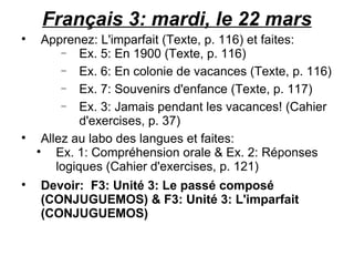 Français 3: mardi, le 22 mars Apprenez: L'imparfait (Texte, p. 116) et faites: Ex. 5: En 1900 (Texte, p. 116) Ex. 6: En colonie de vacances (Texte, p. 116) Ex. 7: Souvenirs d'enfance (Texte, p. 117) Ex. 3: Jamais pendant les vacances! (Cahier d'exercises, p. 37) Allez au labo des langues et faites:  Ex. 1: Compréhension orale & Ex. 2: Réponses logiques (Cahier d'exercises, p. 121) Devoir:  F3: Unité 3: Le passé composé (CONJUGUEMOS) & F3: Unité 3: L'imparfait (CONJUGUEMOS)  