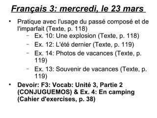 Français 3: mercredi, le 23 mars  Pratique avec l'usage du passé composé et de l'imparfait (Texte, p. 118) Ex. 10: Une explosion (Texte, p. 118) Ex. 12: L'été dernier (Texte, p. 119) Ex. 14: Photos de vacances (Texte, p. 119) Ex. 13: Souvenir de vacances (Texte, p. 119) Devoir: F3: Vocab: Unité 3, Partie 2 (CONJUGUEMOS) & Ex. 4: En camping (Cahier d'exercises, p. 38) 
