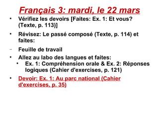 Français 3: mardi, le 22 mars Vérifiez les devoirs [Faites: Ex. 1: Et vous? (Texte, p. 113)] Révisez: Le passé composé (Texte, p. 114) et faites: Feuille de travail  Allez au labo des langues et faites:  Ex. 1: Compréhension orale & Ex. 2: Réponses logiques (Cahier d'exercises, p. 121) Devoir: Ex. 1: Au parc national (Cahier d'exercises, p. 35) 