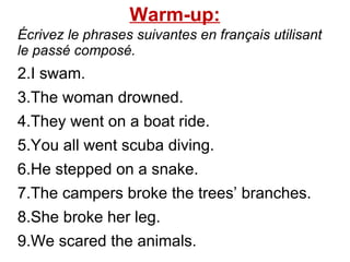 Warm-up: Écrivez le phrases suivantes en français utilisant le passé composé.  I swam.  The woman drowned. They went on a boat ride.  You all went scuba diving.  He stepped on a snake.  The campers broke the trees’ branches.  She broke her leg.  We scared the animals.  
