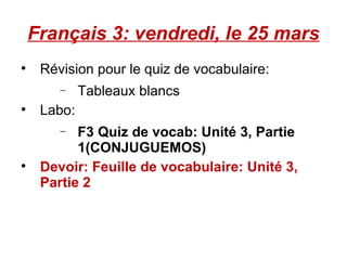 Français 3: vendredi, le 25 mars Révision pour le quiz de vocabulaire:  Tableaux blancs Labo:  F3 Quiz de vocab: Unité 3, Partie 1(CONJUGUEMOS) Devoir: Feuille de vocabulaire: Unité 3, Partie 2 