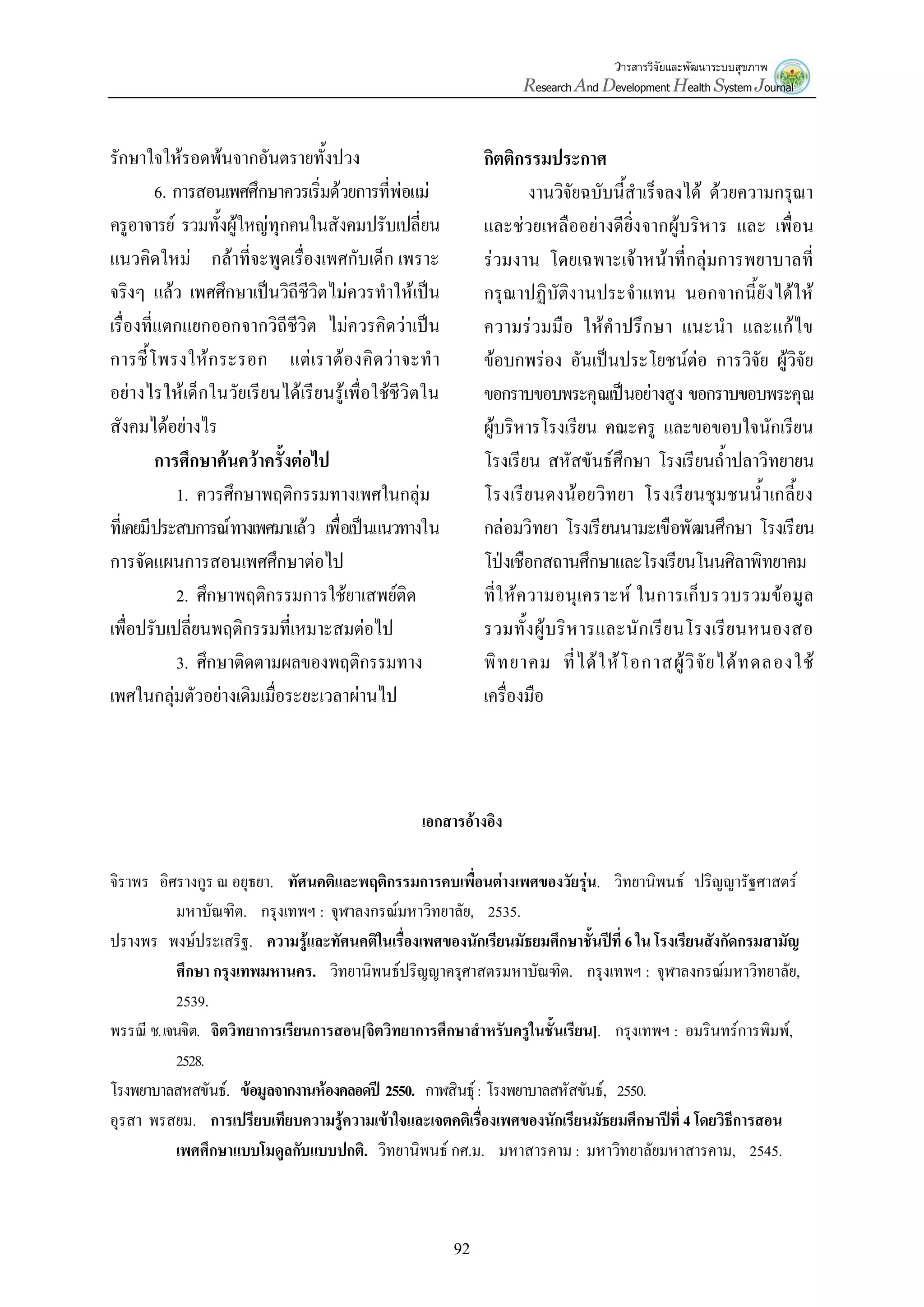 วารสารวิจัยและพัฒนาระบบสุขภาพ
Research And Development Health System Journal
92
รักษาใจให้รอดพ้นจากอันตรายทั้งปวง
6. การสอนเพศศึกษาควรเริ่มด้วยการที่พ่อแม่
ครูอาจารย์ รวมทั้งผู้ใหญ่ทุกคนในสังคมปรับเปลี่ยน
แนวคิดใหม่ กล้าที่จะพูดเรื่องเพศกับเด็ก เพราะ
จริงๆ แล้ว เพศศึกษาเป็นวิถีชีวิตไม่ควรทาให้เป็น
เรื่องที่แตกแยกออกจากวิถีชีวิต ไม่ควรคิดว่าเป็น
การชี้โพรงให้กระรอก แต่เราต้องคิดว่าจะทา
อย่างไรให้เด็กในวัยเรียนได้เรียนรู้เพื่อใช้ชีวิตใน
สังคมได้อย่างไร
การศึกษาค้นคว้าครั้งต่อไป
1. ควรศึกษาพฤติกรรมทางเพศในกลุ่ม
ที่เคยมีประสบการณ์ทางเพศมาแล้ว เพื่อเป็นแนวทางใน
การจัดแผนการสอนเพศศึกษาต่อไป
2. ศึกษาพฤติกรรมการใช้ยาเสพย์ติด
เพื่อปรับเปลี่ยนพฤติกรรมที่เหมาะสมต่อไป
3. ศึกษาติดตามผลของพฤติกรรมทาง
เพศในกลุ่มตัวอย่างเดิมเมื่อระยะเวลาผ่านไป
กิตติกรรมประกาศ
งานวิจัยฉบับนี้สาเร็จลงได้ ด้วยความกรุณา
และช่วยเหลืออย่างดียิ่งจากผู้บริหาร และ เพื่อน
ร่วมงาน โดยเฉพาะเจ้าหน้าที่กลุ่มการพยาบาลที่
กรุณาปฏิบัติงานประจาแทน นอกจากนี้ยังได้ให้
ความร่วมมือ ให้คาปรึกษา แนะนา และแก้ไข
ข้อบกพร่อง อันเป็นประโยชน์ต่อ การวิจัย ผู้วิจัย
ขอกราบขอบพระคุณเป็นอย่างสูง ขอกราบขอบพระคุณ
ผู้บริหารโรงเรียน คณะครู และขอขอบใจนักเรียน
โรงเรียน สหัสขันธ์ศึกษา โรงเรียนถ้าปลาวิทยายน
โรงเรียนดงน้อยวิทยา โรงเรียนชุมชนน้าเกลี้ยง
กล่อมวิทยา โรงเรียนนามะเขือพัฒนศึกษา โรงเรียน
โป่งเชือกสถานศึกษาและโรงเรียนโนนศิลาพิทยาคม
ที่ให้ความอนุเคราะห์ ในการเก็บรวบรวมข้อมูล
รวมทั้งผู้บริหารและนักเรียนโรงเรียนหนองสอ
พิทยาคม ที่ได้ให้โอกาสผู้วิจัยได้ทดลองใช้
เครื่องมือ
เอกสารอ้างอิง
จิราพร อิศรางกูร ณ อยุธยา. ทัศนคติและพฤติกรรมการคบเพื่อนต่างเพศของวัยรุ่น. วิทยานิพนธ์ ปริญญารัฐศาสตร์
มหาบัณฑิต. กรุงเทพฯ : จุฬาลงกรณ์มหาวิทยาลัย, 2535.
ปรางพร พงษ์ประเสริฐ. ความรู้และทัศนคติในเรื่องเพศของนักเรียนมัธยมศึกษาชั้นปีที่ 6 ใน โรงเรียนสังกัดกรมสามัญ
ศึกษา กรุงเทพมหานคร. วิทยานิพนธ์ปริญญาครุศาสตรมหาบัณฑิต. กรุงเทพฯ : จุฬาลงกรณ์มหาวิทยาลัย,
2539.
พรรณี ช.เจนจิต. จิตวิทยาการเรียนการสอน[จิตวิทยาการศึกษาสาหรับครูในชั้นเรียน]. กรุงเทพฯ : อมรินทร์การพิมพ์,
2528.
โรงพยาบาลสหสขันธ์. ข้อมูลจากงานห้องคลอดปี 2550. กาฬสินธุ์: โรงพยาบาลสหัสขันธ์, 2550.
อุรสา พรสยม. การเปรียบเทียบความรู้ความเข้าใจและเจตคติเรื่องเพศของนักเรียนมัธยมศึกษาปีที่ 4 โดยวิธีการสอน
เพศศึกษาแบบโมดูลกับแบบปกติ. วิทยานิพนธ์ กศ.ม. มหาสารคาม : มหาวิทยาลัยมหาสารคาม, 2545.
 