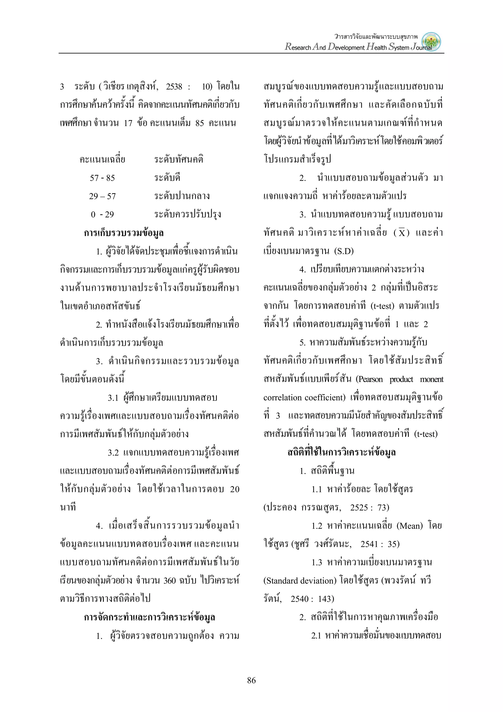 วารสารวิจัยและพัฒนาระบบสุขภาพ
Research And Development Health System Journal
86
3 ระดับ (วิเชียรเกตุสิงห์, 2538 : 10) โดยใน
การศึกษาค้นคว้าครั้งนี้ คิดจากคะแนนทัศนคติเกี่ยวกับ
เพศศึกษาจานวน 17 ข้อ คะแนนเต็ม 85 คะแนน
คะแนนเฉลี่ย ระดับทัศนคติ
57 - 85 ระดับดี
29 – 57 ระดับปานกลาง
0 - 29 ระดับควรปรับปรุง
การเก็บรวบรวมข้อมูล
1. ผู้วิจัยได้จัดประชุมเพื่อชี้แจงการดาเนิน
กิจกรรมและการเก็บรวบรวมข้อมูลแก่ครูผู้รับผิดชอบ
งานด้านการพยาบาลประจาโรงเรียนมัธยมศึกษา
ในเขตอาเภอสหัสขันธ์
2. ทาหนังสือแจ้งโรงเรียนมัธยมศึกษาเพื่อ
ดาเนินการเก็บรวบรวมข้อมูล
3. ดาเนินกิจกรรมและรวบรวมข้อมูล
โดยมีขั้นตอนดังนี้
3.1 ผู้ศึกษาเตรียมแบบทดสอบ
ความรู้เรื่องเพศและแบบสอบถามเรื่องทัศนคติต่อ
การมีเพศสัมพันธ์ให้กับกลุ่มตัวอย่าง
3.2 แจกแบบทดสอบความรู้เรื่องเพศ
และแบบสอบถามเรื่องทัศนคติต่อการมีเพศสัมพันธ์
ให้กับกลุ่มตัวอย่าง โดยใช้เวลาในการตอบ 20
นาที
4. เมื่อเสร็จสิ้นการรวบรวมข้อมูลนา
ข้อมูลคะแนนแบบทดสอบเรื่องเพศ และคะแนน
แบบสอบถามทัศนคติต่อการมีเพศสัมพันธ์ในวัย
เรียนของกลุ่มตัวอย่าง จานวน 360 ฉบับ ไปวิเคราะห์
ตามวิธีการทางสถิติต่อไป
การจัดกระทาและการวิเคราะห์ข้อมูล
1. ผู้วิจัยตรวจสอบความถูกต้อง ความ
สมบูรณ์ของแบบทดสอบความรู้และแบบสอบถาม
ทัศนคติเกี่ยวกับเพศศึกษา และคัดเลือกฉบับที่
สมบูรณ์มาตรวจให้คะแนนตามเกณฑ์ที่กาหนด
โดยผู้วิจัยนาข้อมูลที่ได้มาวิเคราะห์โดยใช้คอมพิวเตอร์
โปรแกรมสาเร็จรูป
2. นาแบบสอบถามข้อมูลส่วนตัว มา
แจกแจงความถี่ หาค่าร้อยละตามตัวแปร
3. นาแบบทดสอบความรู้ แบบสอบถาม
ทัศนคติ มาวิเคราะห์หาค่าเฉลี่ย ( X ) และค่า
เบี่ยงเบนมาตรฐาน (S.D)
4. เปรียบเทียบความแตกต่างระหว่าง
คะแนนเฉลี่ยของกลุ่มตัวอย่าง 2 กลุ่มที่เป็นอิสระ
จากกัน โดยการทดสอบค่าที (t-test) ตามตัวแปร
ที่ตั้งไว้ เพื่อทดสอบสมมุติฐานข้อที่ 1 และ 2
5. หาความสัมพันธ์ระหว่างความรู้กับ
ทัศนคติเกี่ยวกับเพศศึกษา โดยใช้สัมประสิทธิ์
สหสัมพันธ์แบบเพียร์สัน (Pearson product monent
correlation coefficient) เพื่อทดสอบสมมุติฐานข้อ
ที่ 3 และทดสอบความมีนัยสาคัญของสัมประสิทธิ์
สหสัมพันธ์ที่คานวณได้ โดยทดสอบค่าที (t-test)
สถิติที่ใช้ในการวิเคราะห์ข้อมูล
1. สถิติพื้นฐาน
1.1 หาค่าร้อยละ โดยใช้สูตร
(ประคอง กรรณสูตร, 2525 : 73)
1.2 หาค่าคะแนนเฉลี่ย (Mean) โดย
ใช้สูตร (ชูศรี วงศ์รัตนะ, 2541 : 35)
1.3 หาค่าความเบี่ยงเบนมาตรฐาน
(Standard deviation) โดยใช้สูตร (พวงรัตน์ ทวี
รัตน์, 2540 : 143)
2. สถิติที่ใช้ในการหาคุณภาพเครื่องมือ
2.1 หาค่าความเชื่อมั่นของแบบทดสอบ
 