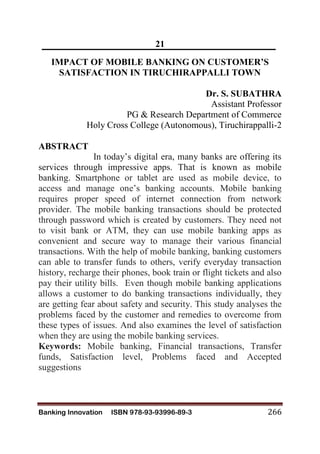 Banking Innovation ISBN 978-93-93996-89-3 266
21
IMPACT OF MOBILE BANKING ON CUSTOMER’S
SATISFACTION IN TIRUCHIRAPPALLI TOWN
Dr. S. SUBATHRA
Assistant Professor
PG & Research Department of Commerce
Holy Cross College (Autonomous), Tiruchirappalli-2
ABSTRACT
In today’s digital era, many banks are offering its
services through impressive apps. That is known as mobile
banking. Smartphone or tablet are used as mobile device, to
access and manage one’s banking accounts. Mobile banking
requires proper speed of internet connection from network
provider. The mobile banking transactions should be protected
through password which is created by customers. They need not
to visit bank or ATM, they can use mobile banking apps as
convenient and secure way to manage their various financial
transactions. With the help of mobile banking, banking customers
can able to transfer funds to others, verify everyday transaction
history, recharge their phones, book train or flight tickets and also
pay their utility bills. Even though mobile banking applications
allows a customer to do banking transactions individually, they
are getting fear about safety and security. This study analyses the
problems faced by the customer and remedies to overcome from
these types of issues. And also examines the level of satisfaction
when they are using the mobile banking services.
Keywords: Mobile banking, Financial transactions, Transfer
funds, Satisfaction level, Problems faced and Accepted
suggestions
 
