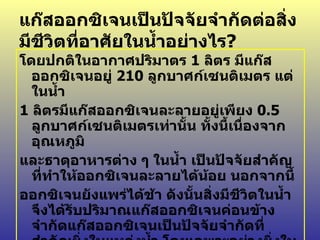 แก๊สออกซิเจนเป็นปัจจัยจำกัดต่อสิ่งมีชีวิตที่อาศัยในน้ำอย่างไร ? โดยปกติในอากาศปริมาตร  1  ลิตร มีแก๊สออกซิเจนอยู่  210  ลูกบาศก์เซนติเมตร แต่ในน้ำ 1  ลิตรมีแก๊สออกซิเจนละลายอยู่เพียง  0.5  ลูกบาศก์เซนติเมตรเท่านั้น ทั้งนี้เนื่องจากอุณหภูมิ และธาตุอาหารต่าง ๆ ในน้ำ เป็นปัจจัยสำคัญที่ทำให้ออกซิเจนละลายได้น้อย นอกจากนี้ ออกซิเจนยังแพร่ได้ช้า ดังนั้นสิ่งมีชีวิตในน้ำจึงได้รับปริมาณแก๊สออกซิเจนค่อนข้างจำกัดแก๊สออกซิเจนเป็นปัจจัยจำกัดที่สำคัญยิ่งในแหล่งน้ำ โดยเฉพาะอย่างยิ่งในแหล่งน้ำที่มีอินทรียสารมาก เนื่องจากจุลินทรีย์ต้องการใช้ในการย่อยสลายอินทรียสารนั้นจึงทำให้เกิดการขาดแคลนออกซิเจนได้ 