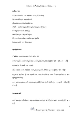 Κείμενο 2 : Λυσία, Υπέρ αδυνάτου, 1 - 3
4
θεματογραφία β’ λυκείου – gina zaza
Λεξιλόγιο
παρασκευάζω τὸν ἀγῶνα= ετοιμάζω δίκη
λόγον δίδωμι= λογοδοτώ
εἴληφα πρκ. του λαμβάνω
ἐλεῶ = αισθάνομαι έλεος, λυπούμαι κάποιον
πονηρία = κακή πράξη
ἐπιτήδευμα = προτέρημα
ἰάομαι-ῶμαι = θεραπεύω, γιατρεύω
διοίσω μελ. του διαφέρω
Γραμματικά
γ’ κλίση ουσιαστικών (σελ. 58 – 88)
αντωνυμίες δεικτικές, αναφορικές, ερωτηματικές (σε. 137 – 138, 141 – 146)
αόριστος β’ (σελ. 194 – 196)
εἰμὶ, υποτ. ευκτ. προστ. ενστ, ευκτ. μέλλ. άλλοι χρόνοι (σελ. 161 – 163)
αρχικοί χρόνοι (των ρημάτων που ζητούνται στις δραστηριότητες της
γραμματικής)
υποτακτική, ευκτική, προστακτική Ε.Φ και Μ.Φ. (σελ. 164 –169, 181 – 185, 187
– 193)
Συντακτικά
υποτακτική σύνδεση - κατηγορηματική μετοχή (σελ. 145 – 171, σελ. 88, 91 –
93)
 