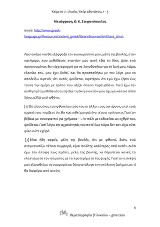 Κείμενο 2 : Λυσία, Υπέρ αδυνάτου, 1 - 3
6
θεματογραφία β’ λυκείου – gina zaza
Μετάφραση, Θ. Κ. Στεφανόπουλος
πηγή : http://www.greek-
language.gr/Resources/ancient_greek/library/browse.html?text_id=43
Λίγο ακόμα και θα εξέφραζα την ευγνωμοσύνη μου, μέλη της βουλής, στον
κατήγορο, που μεθόδευσε εναντίον μου αυτή εδώ τη δίκη. Διότι ενώ
προηγουμένως δεν είχα αφορμή για να λογοδοτήσω για τη ζωή μου, τώρα,
εξαιτίας του, μου έχει δοθεί. Και θα προσπαθήσω με τον λόγο μου να
αποδείξω αφενός ότι αυτός ψεύδεται, αφετέρου ότι εγώ έχω ζήσει έως
τούτη την ημέρα με τρόπο που αξίζει έπαινο παρά φθόνο. Γιατί έχω την
αίσθηση ότι μεθόδευσε αυτή εδώ τη δίκη εναντίον μου όχι για κάποιο άλλο
λόγο, αλλά από φθόνο.
[2] Ωστόσο, ένας που φθονεί αυτούς που οι άλλοι τους οικτίρουν, από ποιά
αχρειότητα νομίζετε ότι θα κρατηθεί μακριά ένα τέτοιο πρόσωπο; Γιατί αν
βέβαια με συκοφαντεί για χρήματα—. Αν πάλι με εκδικείται ως εχθρό του,
ψεύδεται. Γιατί λόγω της αχρειότητάς του ποτέ έως τώρα δεν τον είχα ούτε
φίλο ούτε εχθρό.
[3] Είναι ήδη σαφές, μέλη της βουλής, ότι με φθονεί, διότι, ενώ
αντιμετωπίζω τέτοια συμφορά, είμαι πολίτης καλύτερος από αυτόν. Διότι
έχω την άποψη πως πρέπει, μέλη της βουλής, να θεραπεύει κανείς τα
ελαττώματα του σώματος με τα προτερήματα της ψυχής. Γιατί αν η σκέψη
μου εξισωθεί με τη συμφορά και ζήσω ανάλογα τηνυπόλοιπη ζωή μου, σε τί
θα διαφέρω από αυτόν;
 