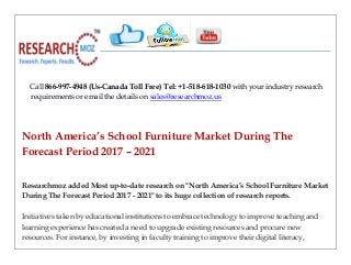 Call 866-997-4948 (Us-Canada Toll Free) Tel: +1-518-618-1030 with your industry research
requirements or email the details on sales@researchmoz.us
North America’s School Furniture Market During The
Forecast Period 2017 – 2021
Researchmoz added Most up-to-date research on "North America’s School Furniture Market
During The Forecast Period 2017 - 2021" to its huge collection of research reports.
Initiatives taken by educational institutions to embrace technology to improve teaching and
learning experience has created a need to upgrade existing resources and procure new
resources. For instance, by investing in faculty training to improve their digital literacy,
 
