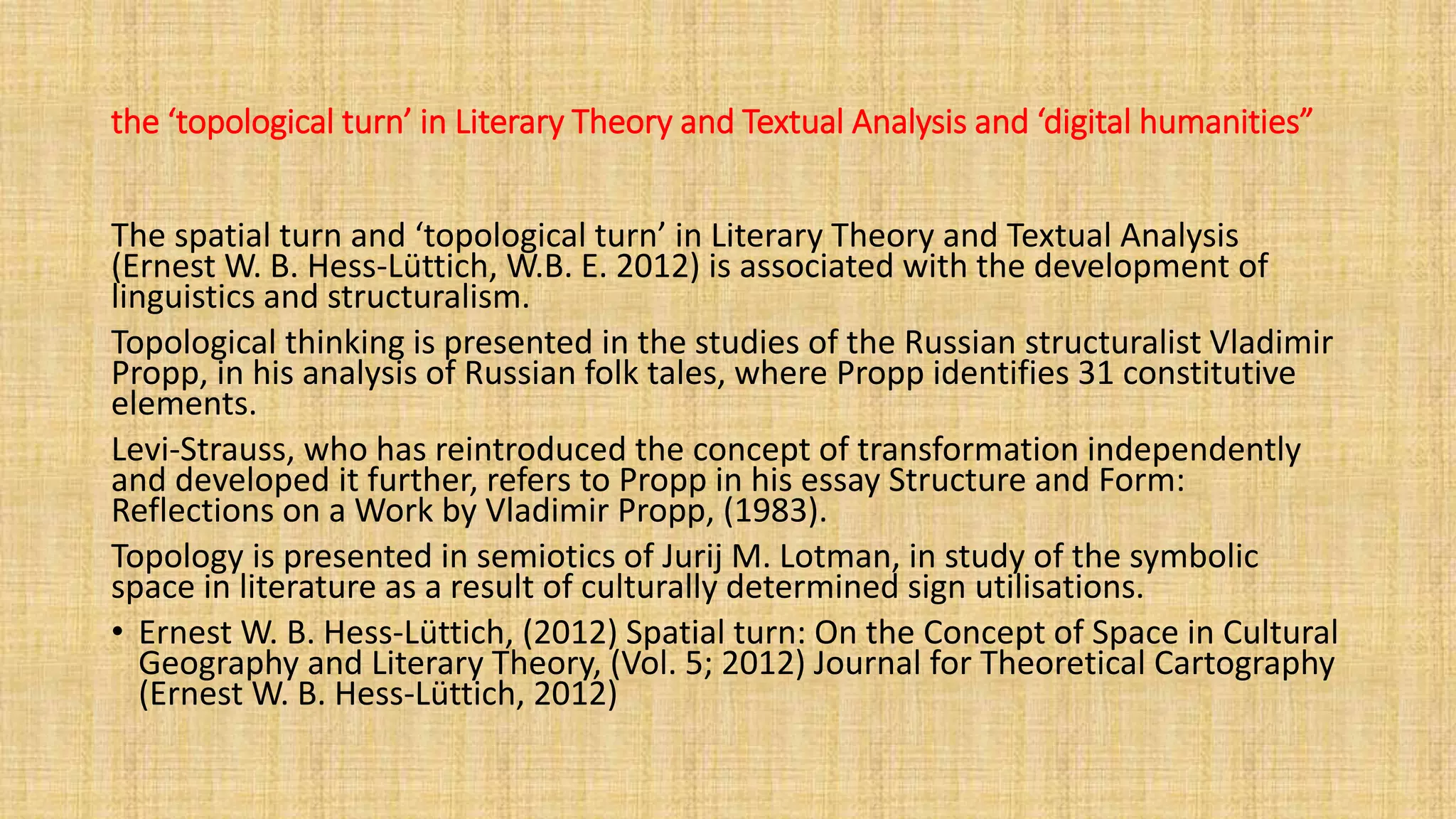 the ‘topological turn’ in Literary Theory and Textual Analysis and ‘digital humanities”
The spatial turn and ‘topological turn’ in Literary Theory and Textual Analysis
(Ernest W. B. Hess-Lüttich, W.B. E. 2012) is associated with the development of
linguistics and structuralism.
Topological thinking is presented in the studies of the Russian structuralist Vladimir
Propp, in his analysis of Russian folk tales, where Propp identifies 31 constitutive
elements.
Levi-Strauss, who has reintroduced the concept of transformation independently
and developed it further, refers to Propp in his essay Structure and Form:
Reflections on a Work by Vladimir Propp, (1983).
Topology is presented in semiotics of Jurij M. Lotman, in study of the symbolic
space in literature as a result of culturally determined sign utilisations.
• Ernest W. B. Hess-Lüttich, (2012) Spatial turn: On the Concept of Space in Cultural
Geography and Literary Theory, (Vol. 5; 2012) Journal for Theoretical Cartography
(Ernest W. B. Hess-Lüttich, 2012)
 
