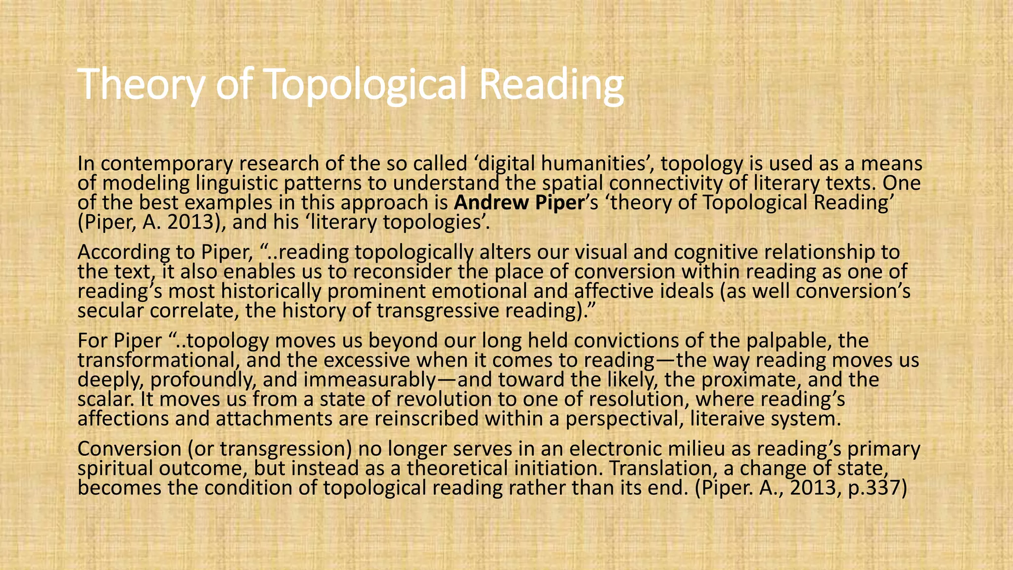 Theory of Topological Reading
In contemporary research of the so called ‘digital humanities’, topology is used as a means
of modeling linguistic patterns to understand the spatial connectivity of literary texts. One
of the best examples in this approach is Andrew Piper’s ‘theory of Topological Reading’
(Piper, A. 2013), and his ‘literary topologies’.
According to Piper, “..reading topologically alters our visual and cognitive relationship to
the text, it also enables us to reconsider the place of conversion within reading as one of
reading’s most historically prominent emotional and affective ideals (as well conversion’s
secular correlate, the history of transgressive reading).”
For Piper “..topology moves us beyond our long held convictions of the palpable, the
transformational, and the excessive when it comes to reading—the way reading moves us
deeply, profoundly, and immeasurably—and toward the likely, the proximate, and the
scalar. It moves us from a state of revolution to one of resolution, where reading’s
affections and attachments are reinscribed within a perspectival, literaive system.
Conversion (or transgression) no longer serves in an electronic milieu as reading’s primary
spiritual outcome, but instead as a theoretical initiation. Translation, a change of state,
becomes the condition of topological reading rather than its end. (Piper. A., 2013, p.337)
 