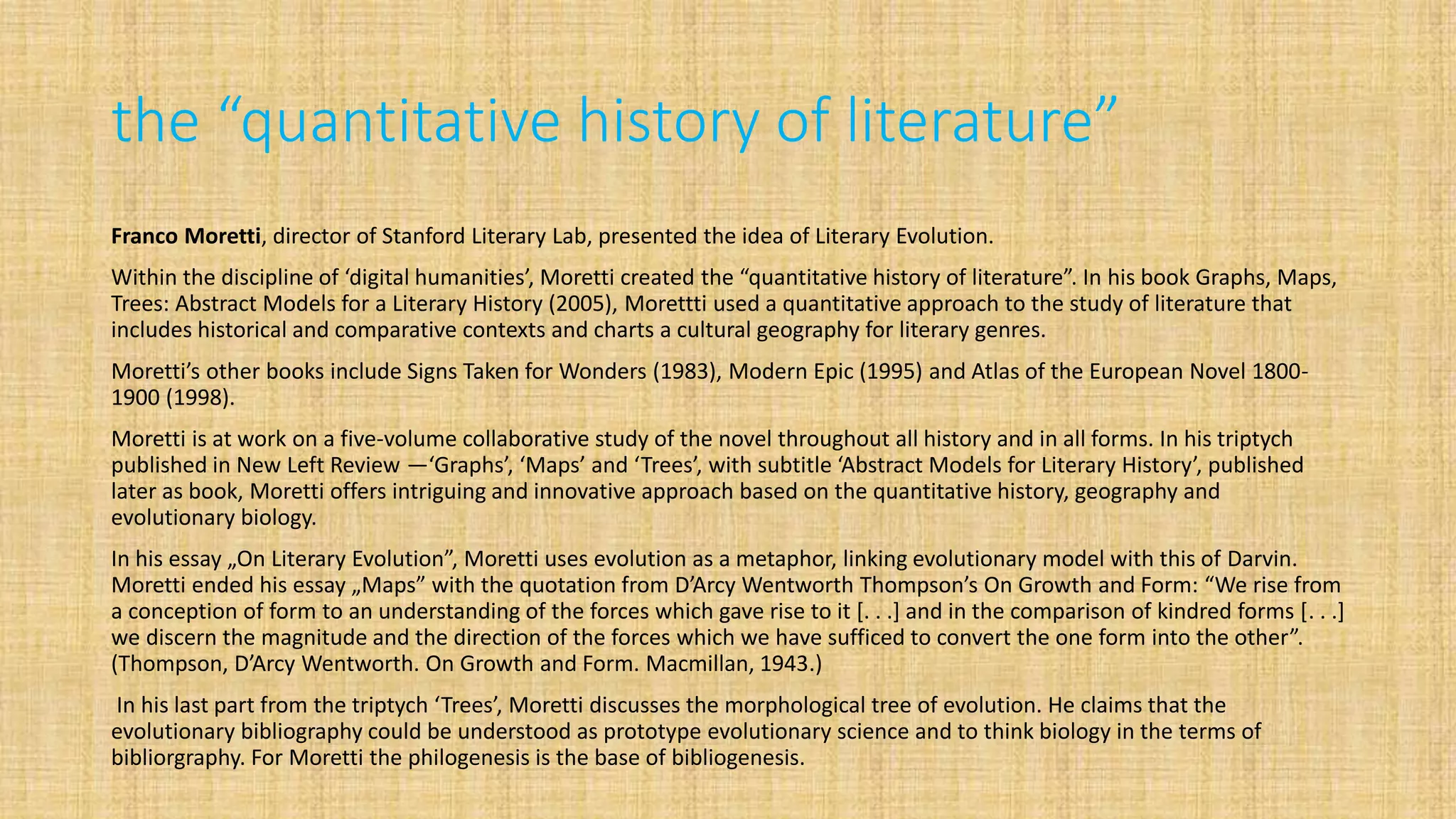 the “quantitative history of literature”
Franco Moretti, director of Stanford Literary Lab, presented the idea of Literary Evolution.
Within the discipline of ‘digital humanities’, Moretti created the “quantitative history of literature”. In his book Graphs, Maps,
Trees: Abstract Models for a Literary History (2005), Morettti used a quantitative approach to the study of literature that
includes historical and comparative contexts and charts a cultural geography for literary genres.
Moretti’s other books include Signs Taken for Wonders (1983), Modern Epic (1995) and Atlas of the European Novel 1800-
1900 (1998).
Moretti is at work on a five-volume collaborative study of the novel throughout all history and in all forms. In his triptych
published in New Left Review —‘Graphs’, ‘Maps’ and ‘Trees’, with subtitle ‘Abstract Models for Literary History’, published
later as book, Moretti offers intriguing and innovative approach based on the quantitative history, geography and
evolutionary biology.
In his essay „On Literary Evolution”, Мoretti uses evolution as a metaphor, linking evolutionary model with this of Darvin.
Moretti ended his essay „Maps” with the quotation from D’Arcy Wentworth Thompson’s On Growth and Form: “We rise from
a conception of form to an understanding of the forces which gave rise to it [. . .] and in the comparison of kindred forms [. . .]
we discern the magnitude and the direction of the forces which we have sufficed to convert the one form into the other”.
(Thompson, D’Arcy Wentworth. On Growth and Form. Macmillan, 1943.)
In his last part from the triptych ‘Trees’, Moretti discusses the morphological tree of evolution. He claims that the
evolutionary bibliography could be understood as prototype evolutionary science and to think biology in the terms of
bibliorgraphy. For Moretti the philogenesis is the base of bibliogenesis.
 