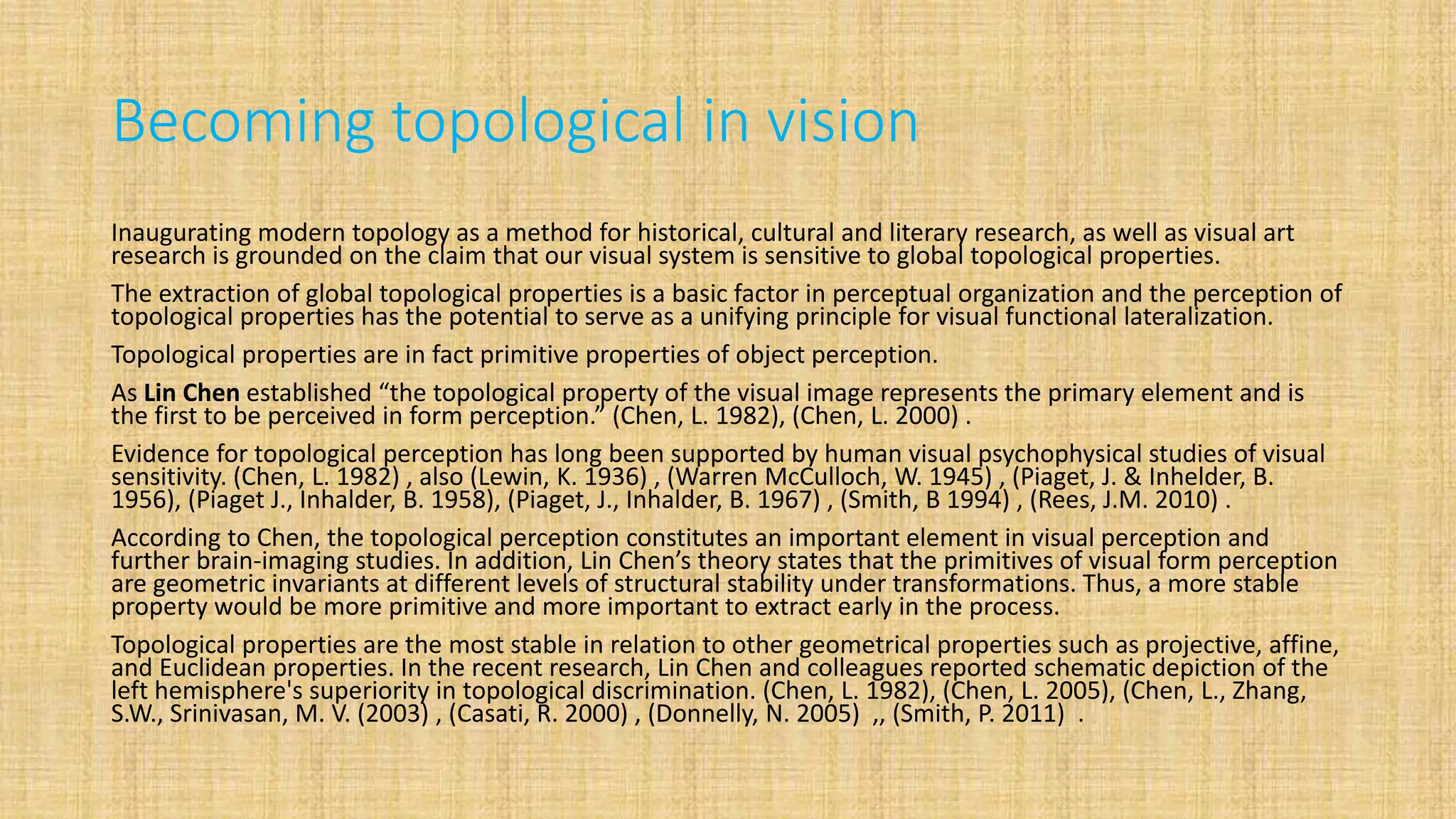 Becoming topological in vision
Inaugurating modern topology as a method for historical, cultural and literary research, as well as visual art
research is grounded on the claim that our visual system is sensitive to global topological properties.
The extraction of global topological properties is a basic factor in perceptual organization and the perception of
topological properties has the potential to serve as a unifying principle for visual functional lateralization.
Topological properties are in fact primitive properties of object perception.
As Lin Chen established “the topological property of the visual image represents the primary element and is
the first to be perceived in form perception.” (Chen, L. 1982), (Chen, L. 2000) .
Evidence for topological perception has long been supported by human visual psychophysical studies of visual
sensitivity. (Chen, L. 1982) , also (Lewin, K. 1936) , (Warren McCulloch, W. 1945) , (Piaget, J. & Inhelder, B.
1956), (Piaget J., Inhalder, B. 1958), (Piaget, J., Inhalder, B. 1967) , (Smith, B 1994) , (Rees, J.M. 2010) .
According to Chen, the topological perception constitutes an important element in visual perception and
further brain-imaging studies. In addition, Lin Chen’s theory states that the primitives of visual form perception
are geometric invariants at different levels of structural stability under transformations. Thus, a more stable
property would be more primitive and more important to extract early in the process.
Topological properties are the most stable in relation to other geometrical properties such as projective, affine,
and Euclidean properties. In the recent research, Lin Chen and colleagues reported schematic depiction of the
left hemisphere's superiority in topological discrimination. (Chen, L. 1982), (Chen, L. 2005), (Chen, L., Zhang,
S.W., Srinivasan, M. V. (2003) , (Casati, R. 2000) , (Donnelly, N. 2005) ,, (Smith, P. 2011) .
 