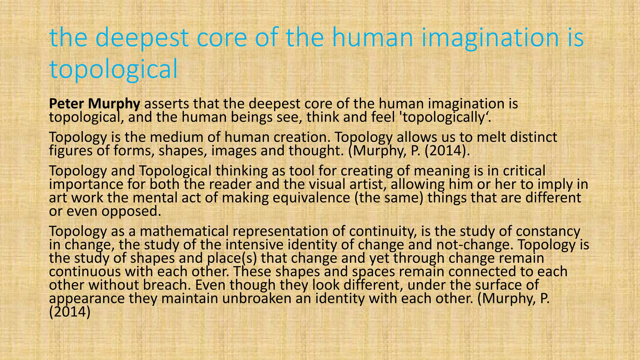 the deepest core of the human imagination is
topological
Peter Murphy asserts that the deepest core of the human imagination is
topological, and the human beings see, think and feel 'topologically‘.
Topology is the medium of human creation. Topology allows us to melt distinct
figures of forms, shapes, images and thought. (Murphy, P. (2014).
Topology and Topological thinking as tool for creating of meaning is in critical
importance for both the reader and the visual artist, allowing him or her to imply in
art work the mental act of making equivalence (the same) things that are different
or even opposed.
Topology as a mathematical representation of continuity, is the study of constancy
in change, the study of the intensive identity of change and not-change. Topology is
the study of shapes and place(s) that change and yet through change remain
continuous with each other. These shapes and spaces remain connected to each
other without breach. Even though they look different, under the surface of
appearance they maintain unbroaken an identity with each other. (Murphy, P.
(2014)
 