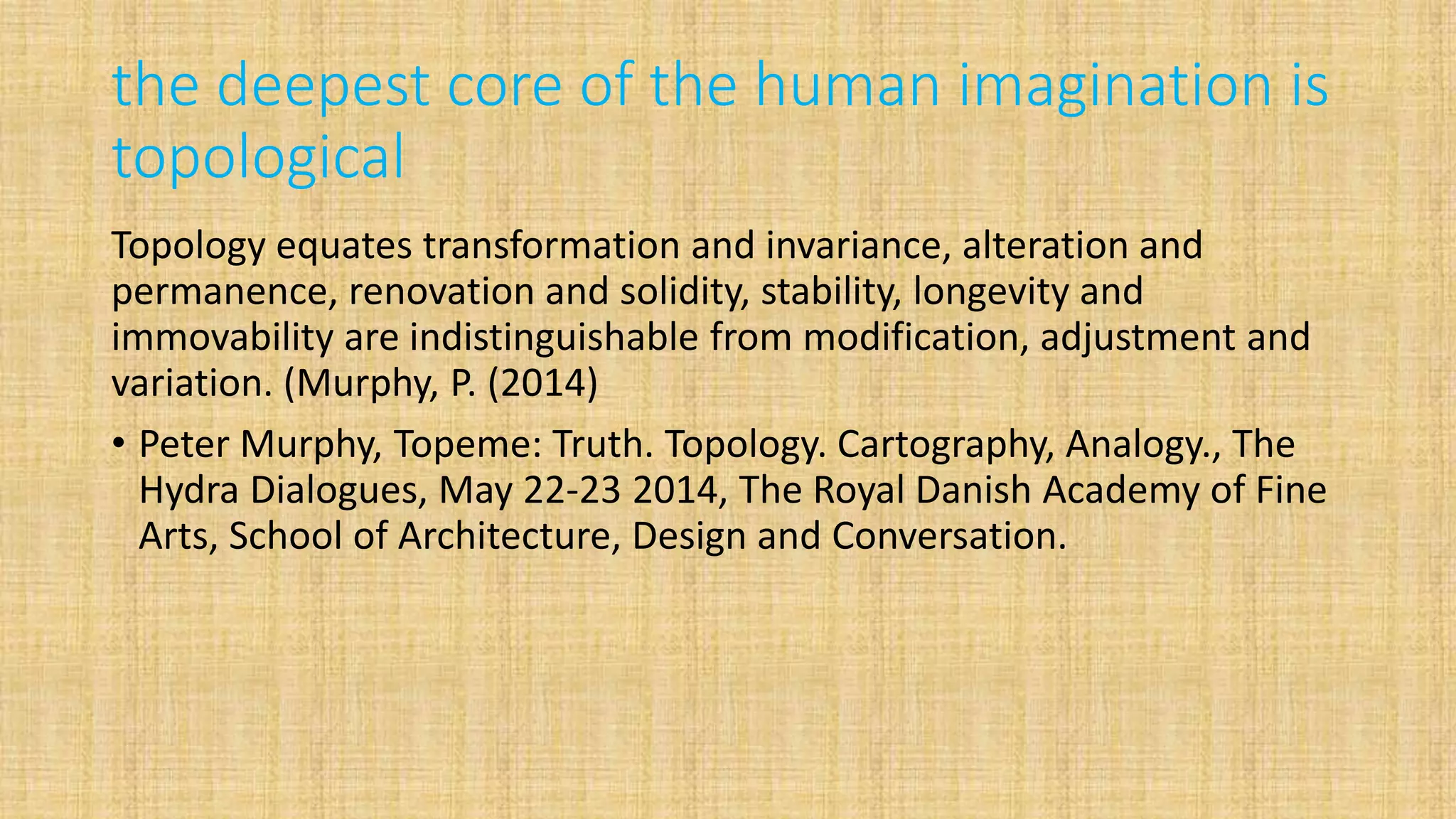 the deepest core of the human imagination is
topological
Topology equates transformation and invariance, alteration and
permanence, renovation and solidity, stability, longevity and
immovability are indistinguishable from modification, adjustment and
variation. (Murphy, P. (2014)
• Peter Murphy, Topeme: Truth. Topology. Cartography, Analogy., The
Hydra Dialogues, May 22-23 2014, The Royal Danish Academy of Fine
Arts, School of Architecture, Design and Conversation.
 