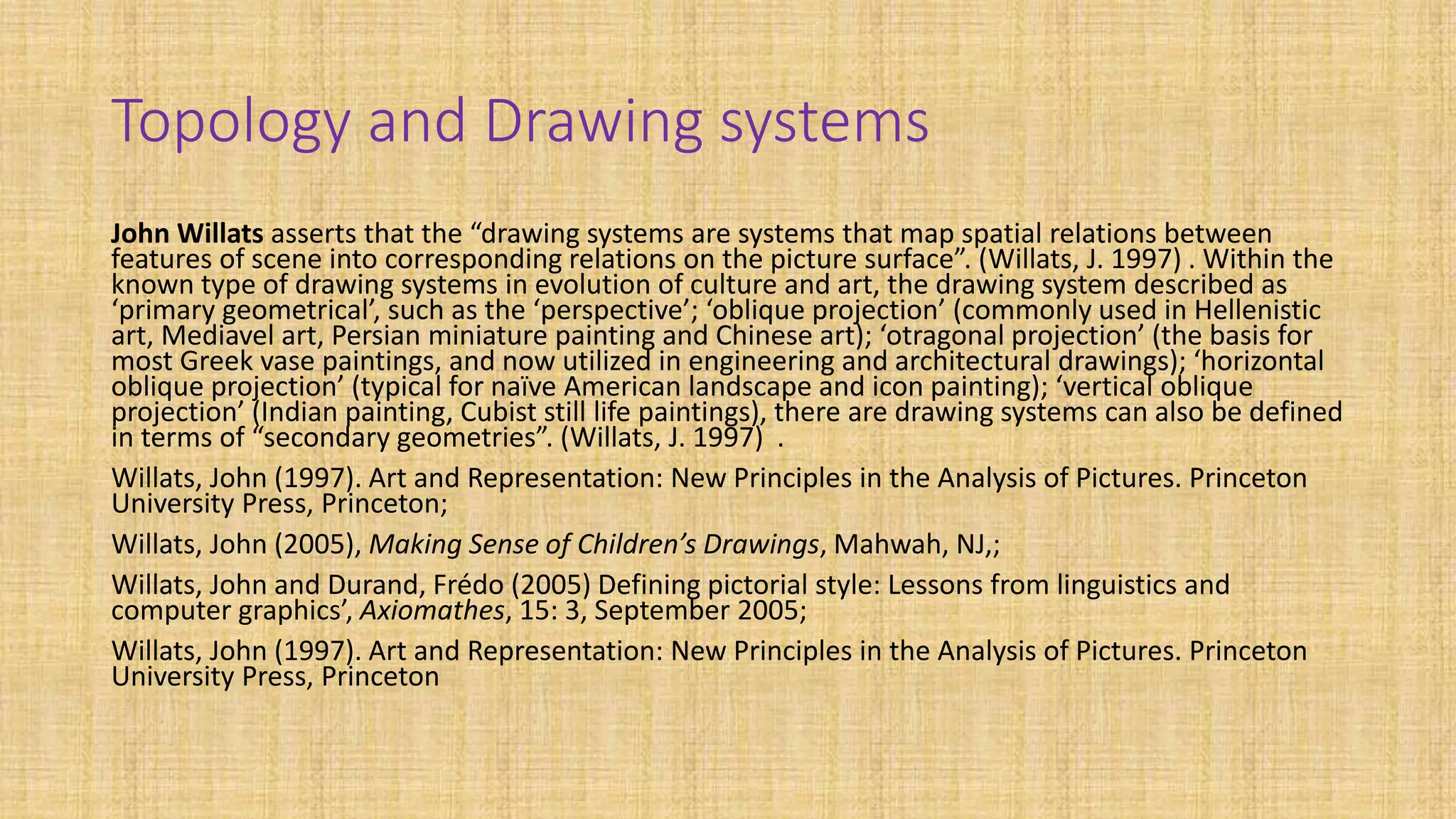 Topology and Drawing systems
John Willats asserts that the “drawing systems are systems that map spatial relations between
features of scene into corresponding relations on the picture surface”. (Willats, J. 1997) . Within the
known type of drawing systems in evolution of culture and art, the drawing system described as
‘primary geometrical’, such as the ‘perspective’; ‘oblique projection’ (commonly used in Hellenistic
art, Mediavel art, Persian miniature painting and Chinese art); ‘otragonal projection’ (the basis for
most Greek vase paintings, and now utilized in engineering and architectural drawings); ‘horizontal
oblique projection’ (typical for naïve American landscape and icon painting); ‘vertical oblique
projection’ (Indian painting, Cubist still life paintings), there are drawing systems can also be defined
in terms of “secondary geometries”. (Willats, J. 1997) .
Willats, John (1997). Art and Representation: New Principles in the Analysis of Pictures. Princeton
University Press, Princeton;
Willats, John (2005), Making Sense of Children’s Drawings, Mahwah, NJ,;
Willats, John and Durand, Frédo (2005) Defining pictorial style: Lessons from linguistics and
computer graphics’, Axiomathes, 15: 3, September 2005;
Willats, John (1997). Art and Representation: New Principles in the Analysis of Pictures. Princeton
University Press, Princeton
 