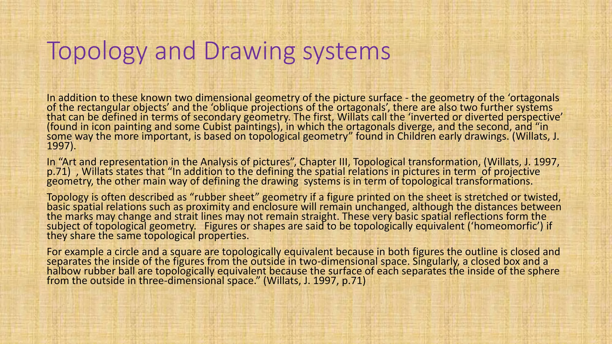 Topology and Drawing systems
In addition to these known two dimensional geometry of the picture surface - the geometry of the ‘ortagonals
of the rectangular objects’ and the ‘oblique projections of the ortagonals’, there are also two further systems
that can be defined in terms of secondary geometry. The first, Willats call the ‘inverted or diverted perspective’
(found in icon painting and some Cubist paintings), in which the ortagonals diverge, and the second, and “in
some way the more important, is based on topological geometry” found in Children early drawings. (Willats, J.
1997).
In “Art and representation in the Analysis of pictures”, Chapter III, Topological transformation, (Willats, J. 1997,
p.71) , Willats states that “In addition to the defining the spatial relations in pictures in term of projective
geometry, the other main way of defining the drawing systems is in term of topological transformations.
Topology is often described as “rubber sheet” geometry if a figure printed on the sheet is stretched or twisted,
basic spatial relations such as proximity and enclosure will remain unchanged, although the distances between
the marks may change and strait lines may not remain straight. These very basic spatial reflections form the
subject of topological geometry. Figures or shapes are said to be topologically equivalent (‘homeomorfic’) if
they share the same topological properties.
For example a circle and a square are topologically equivalent because in both figures the outline is closed and
separates the inside of the figures from the outside in two-dimensional space. Singularly, a closed box and a
halbow rubber ball are topologically equivalent because the surface of each separates the inside of the sphere
from the outside in three-dimensional space.” (Willats, J. 1997, p.71)
 