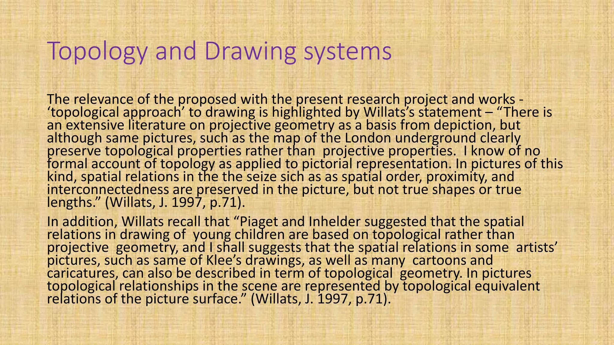 Topology and Drawing systems
The relevance of the proposed with the present research project and works -
‘topological approach’ to drawing is highlighted by Willats’s statement – “There is
an extensive literature on projective geometry as a basis from depiction, but
although same pictures, such as the map of the London underground clearly
preserve topological properties rather than projective properties. I know of no
formal account of topology as applied to pictorial representation. In pictures of this
kind, spatial relations in the the seize sich as as spatial order, proximity, and
interconnectedness are preserved in the picture, but not true shapes or true
lengths.” (Willats, J. 1997, p.71).
In addition, Willats recall that “Piaget and Inhelder suggested that the spatial
relations in drawing of young children are based on topological rather than
projective geometry, and I shall suggests that the spatial relations in some artists’
pictures, such as same of Klee’s drawings, as well as many cartoons and
caricatures, can also be described in term of topological geometry. In pictures
topological relationships in the scene are represented by topological equivalent
relations of the picture surface.” (Willats, J. 1997, p.71).
 