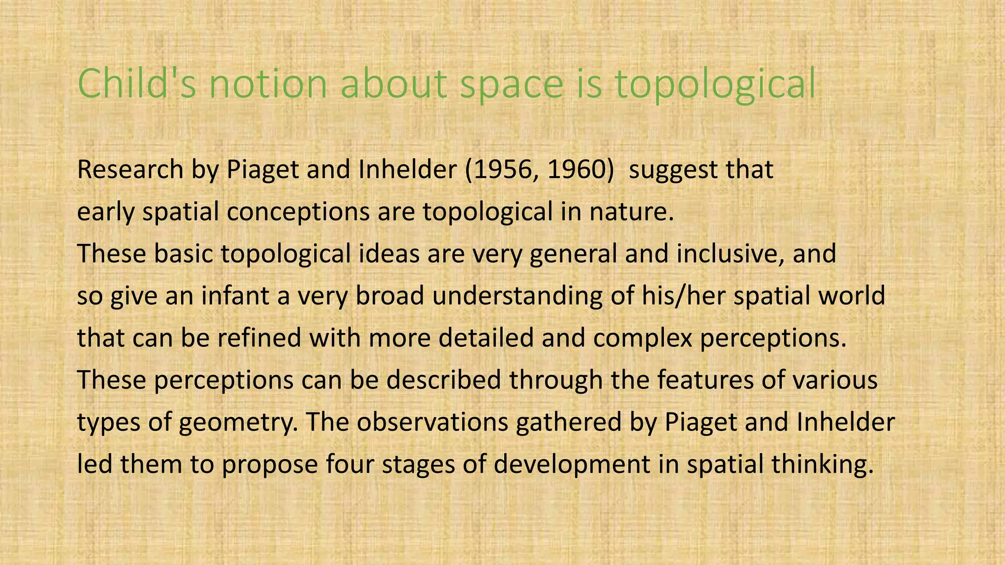 Child's notion about space is topological
Research by Piaget and Inhelder (1956, 1960) suggest that
early spatial conceptions are topological in nature.
These basic topological ideas are very general and inclusive, and
so give an infant a very broad understanding of his/her spatial world
that can be refined with more detailed and complex perceptions.
These perceptions can be described through the features of various
types of geometry. The observations gathered by Piaget and Inhelder
led them to propose four stages of development in spatial thinking.
 