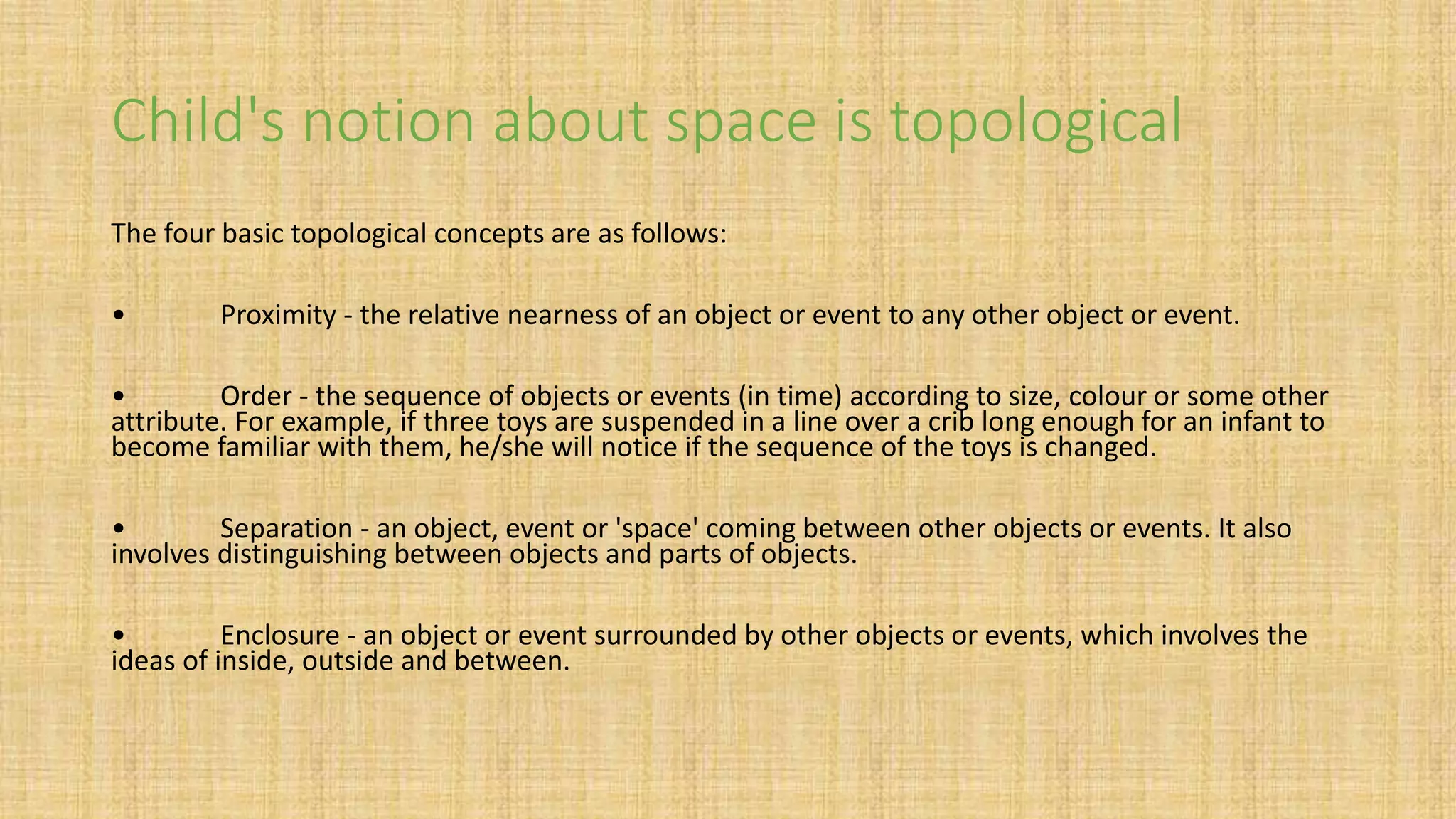 Child's notion about space is topological
The four basic topological concepts are as follows:
• Proximity - the relative nearness of an object or event to any other object or event.
• Order - the sequence of objects or events (in time) according to size, colour or some other
attribute. For example, if three toys are suspended in a line over a crib long enough for an infant to
become familiar with them, he/she will notice if the sequence of the toys is changed.
• Separation - an object, event or 'space' coming between other objects or events. It also
involves distinguishing between objects and parts of objects.
• Enclosure - an object or event surrounded by other objects or events, which involves the
ideas of inside, outside and between.
 