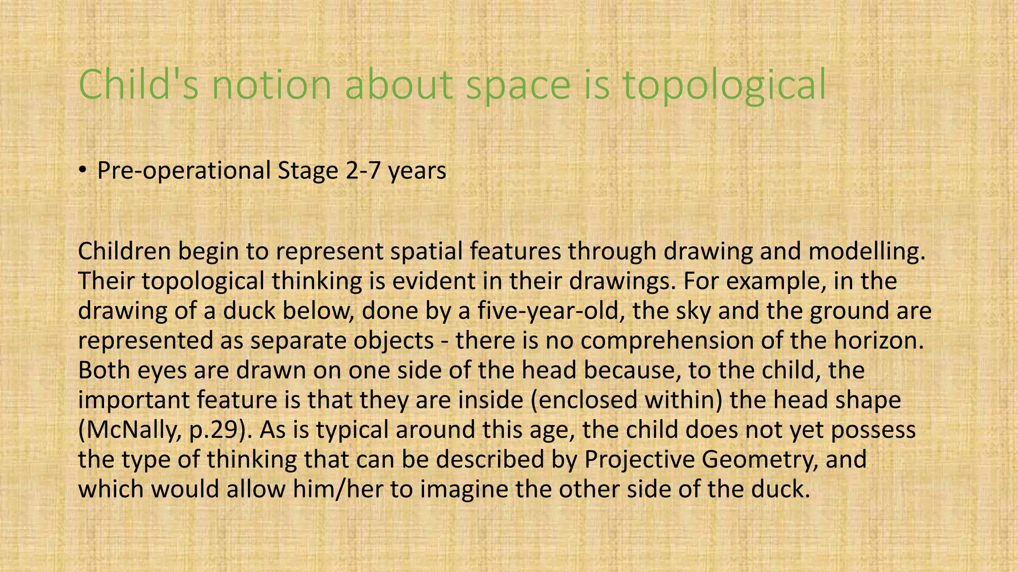 Child's notion about space is topological
• Pre-operational Stage 2-7 years
Children begin to represent spatial features through drawing and modelling.
Their topological thinking is evident in their drawings. For example, in the
drawing of a duck below, done by a five-year-old, the sky and the ground are
represented as separate objects - there is no comprehension of the horizon.
Both eyes are drawn on one side of the head because, to the child, the
important feature is that they are inside (enclosed within) the head shape
(McNally, p.29). As is typical around this age, the child does not yet possess
the type of thinking that can be described by Projective Geometry, and
which would allow him/her to imagine the other side of the duck.
 