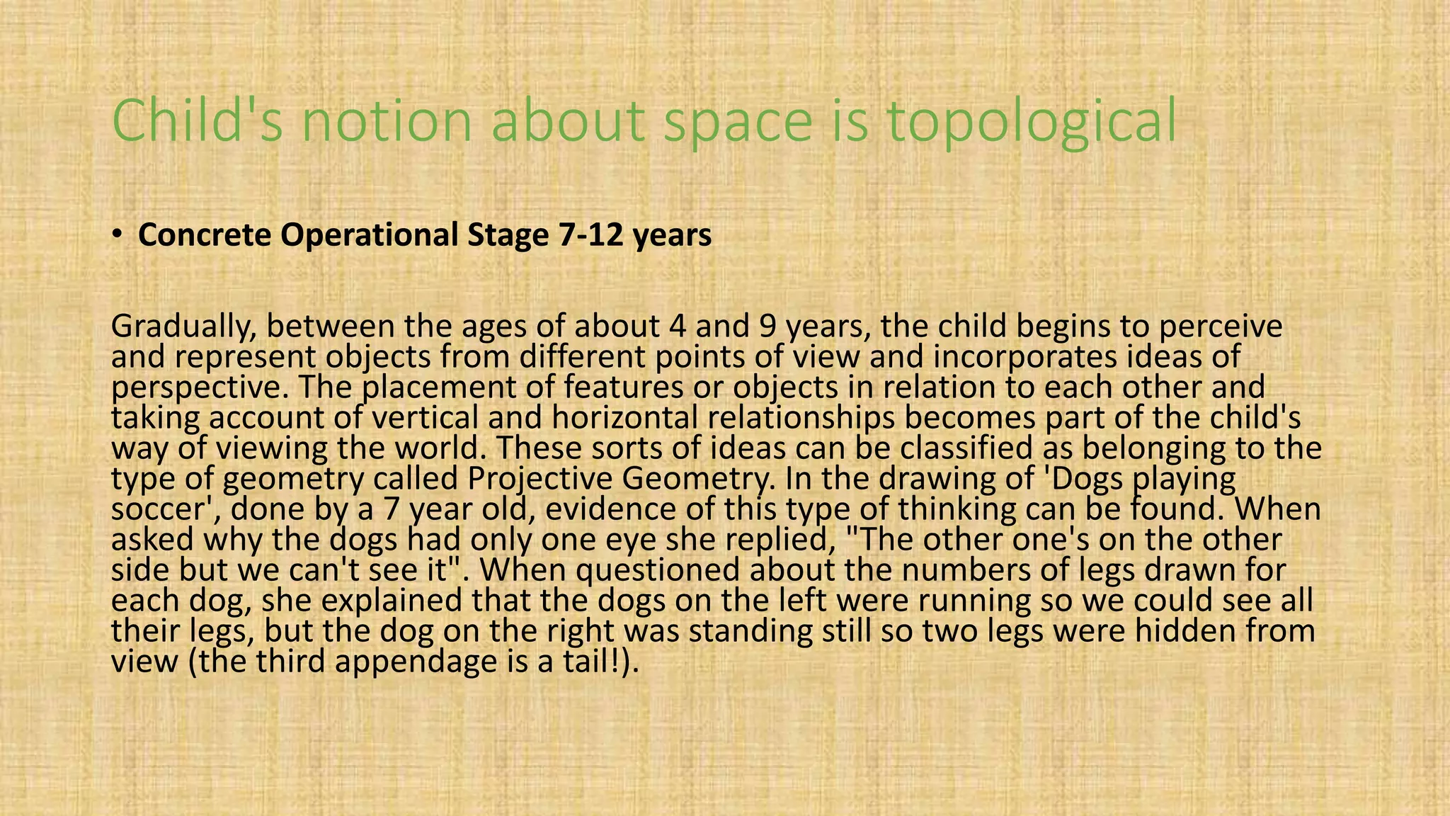 Child's notion about space is topological
• Concrete Operational Stage 7-12 years
Gradually, between the ages of about 4 and 9 years, the child begins to perceive
and represent objects from different points of view and incorporates ideas of
perspective. The placement of features or objects in relation to each other and
taking account of vertical and horizontal relationships becomes part of the child's
way of viewing the world. These sorts of ideas can be classified as belonging to the
type of geometry called Projective Geometry. In the drawing of 'Dogs playing
soccer', done by a 7 year old, evidence of this type of thinking can be found. When
asked why the dogs had only one eye she replied, "The other one's on the other
side but we can't see it". When questioned about the numbers of legs drawn for
each dog, she explained that the dogs on the left were running so we could see all
their legs, but the dog on the right was standing still so two legs were hidden from
view (the third appendage is a tail!).
 