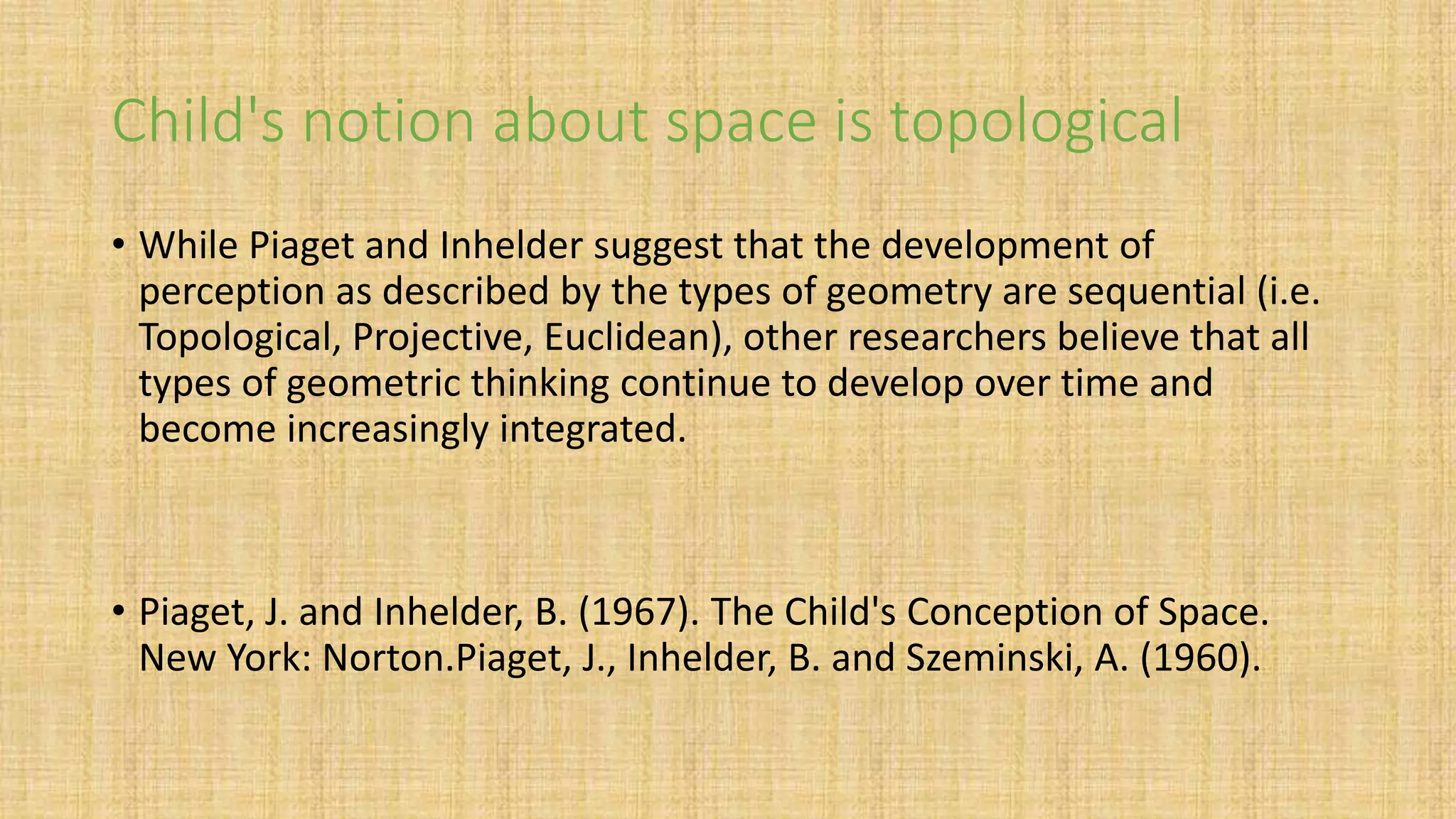 Child's notion about space is topological
• While Piaget and Inhelder suggest that the development of
perception as described by the types of geometry are sequential (i.e.
Topological, Projective, Euclidean), other researchers believe that all
types of geometric thinking continue to develop over time and
become increasingly integrated.
• Piaget, J. and Inhelder, B. (1967). The Child's Conception of Space.
New York: Norton.Piaget, J., Inhelder, B. and Szeminski, A. (1960).
 