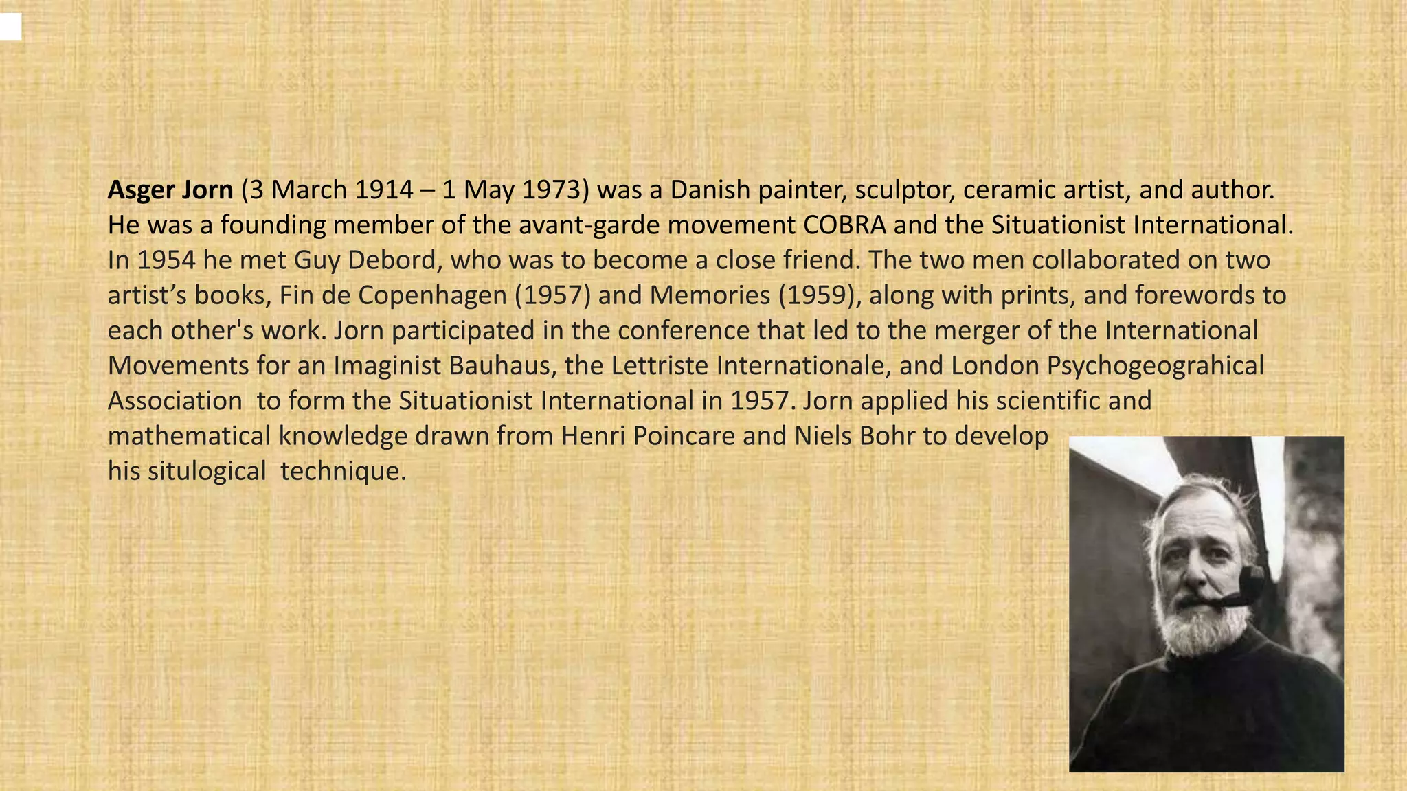 Asger Jorn (3 March 1914 – 1 May 1973) was a Danish painter, sculptor, ceramic artist, and author.
He was a founding member of the avant-garde movement COBRA and the Situationist International.
In 1954 he met Guy Debord, who was to become a close friend. The two men collaborated on two
artist’s books, Fin de Copenhagen (1957) and Memories (1959), along with prints, and forewords to
each other's work. Jorn participated in the conference that led to the merger of the International
Movements for an Imaginist Bauhaus, the Lettriste Internationale, and London Psychogeograhical
Association to form the Situationist International in 1957. Jorn applied his scientific and
mathematical knowledge drawn from Henri Poincare and Niels Bohr to develop
his situlogical technique.
 