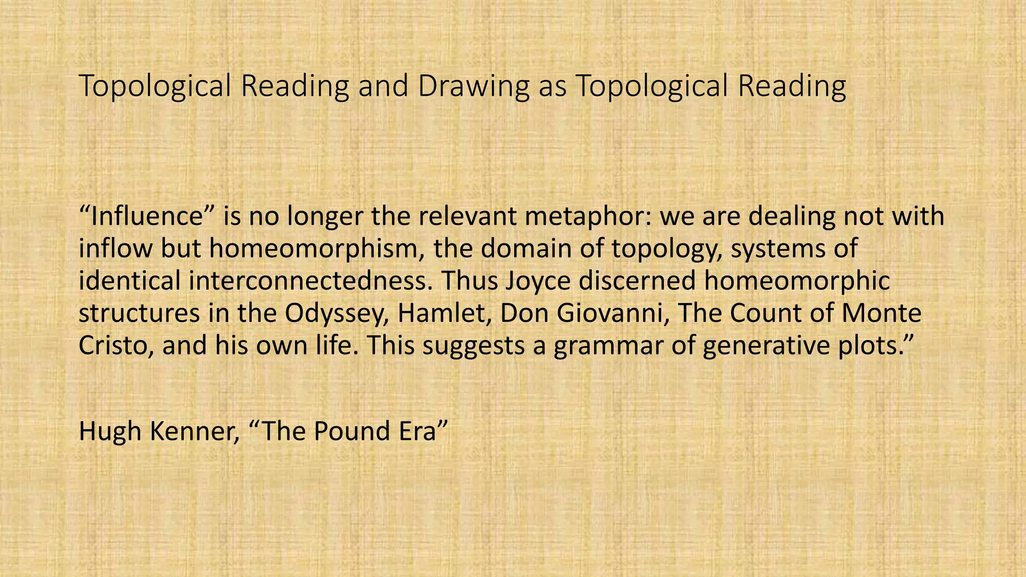 Topological Reading and Drawing as Topological Reading
“Influence” is no longer the relevant metaphor: we are dealing not with
inflow but homeomorphism, the domain of topology, systems of
identical interconnectedness. Thus Joyce discerned homeomorphic
structures in the Odyssey, Hamlet, Don Giovanni, The Count of Monte
Cristo, and his own life. This suggests a grammar of generative plots.”
Hugh Kenner, “The Pound Era”
 