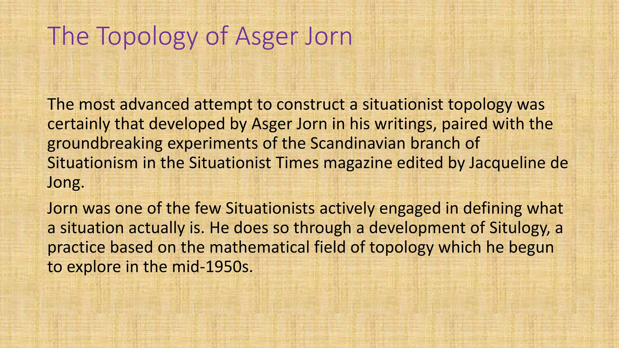 The Topology of Asger Jorn
The most advanced attempt to construct a situationist topology was
certainly that developed by Asger Jorn in his writings, paired with the
groundbreaking experiments of the Scandinavian branch of
Situationism in the Situationist Times magazine edited by Jacqueline de
Jong.
Jorn was one of the few Situationists actively engaged in defining what
a situation actually is. He does so through a development of Situlogy, a
practice based on the mathematical field of topology which he begun
to explore in the mid-1950s.
 