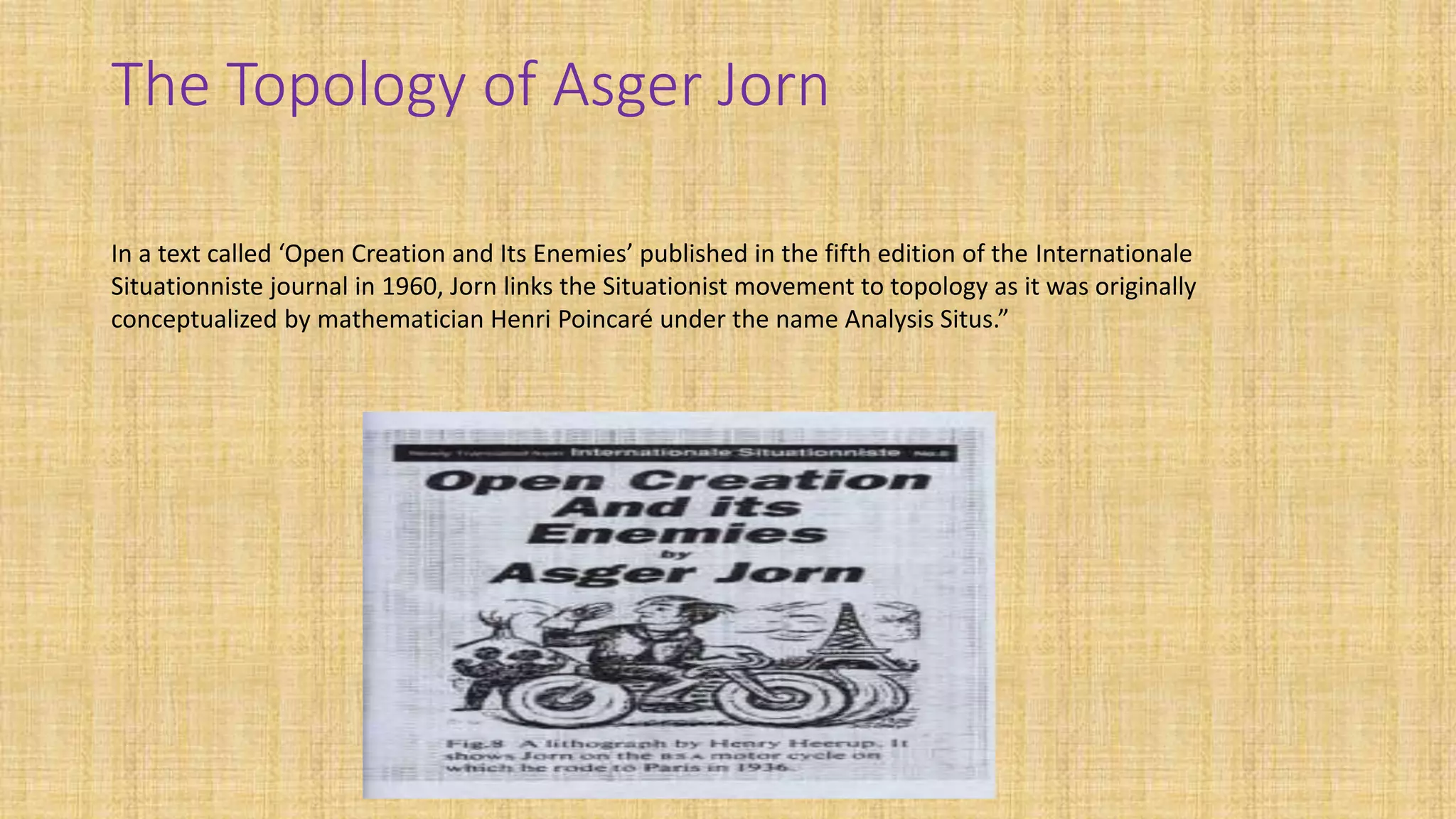The Topology of Asger Jorn
In a text called ‘Open Creation and Its Enemies’ published in the fifth edition of the Internationale
Situationniste journal in 1960, Jorn links the Situationist movement to topology as it was originally
conceptualized by mathematician Henri Poincaré under the name Analysis Situs.”
 