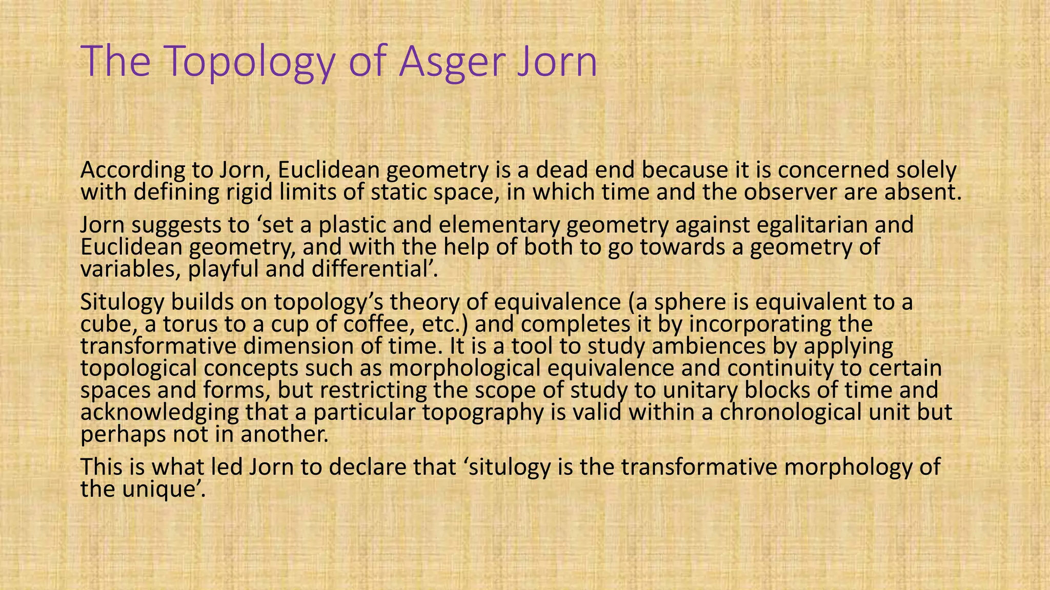 The Topology of Asger Jorn
According to Jorn, Euclidean geometry is a dead end because it is concerned solely
with defining rigid limits of static space, in which time and the observer are absent.
Jorn suggests to ‘set a plastic and elementary geometry against egalitarian and
Euclidean geometry, and with the help of both to go towards a geometry of
variables, playful and differential’.
Situlogy builds on topology’s theory of equivalence (a sphere is equivalent to a
cube, a torus to a cup of coffee, etc.) and completes it by incorporating the
transformative dimension of time. It is a tool to study ambiences by applying
topological concepts such as morphological equivalence and continuity to certain
spaces and forms, but restricting the scope of study to unitary blocks of time and
acknowledging that a particular topography is valid within a chronological unit but
perhaps not in another.
This is what led Jorn to declare that ‘situlogy is the transformative morphology of
the unique’.
 