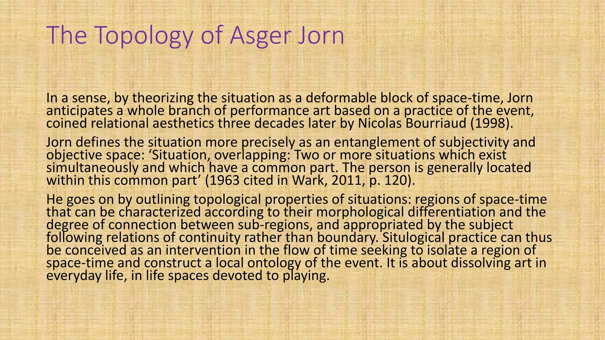 The Topology of Asger Jorn
In a sense, by theorizing the situation as a deformable block of space-time, Jorn
anticipates a whole branch of performance art based on a practice of the event,
coined relational aesthetics three decades later by Nicolas Bourriaud (1998).
Jorn defines the situation more precisely as an entanglement of subjectivity and
objective space: ‘Situation, overlapping: Two or more situations which exist
simultaneously and which have a common part. The person is generally located
within this common part’ (1963 cited in Wark, 2011, p. 120).
He goes on by outlining topological properties of situations: regions of space-time
that can be characterized according to their morphological differentiation and the
degree of connection between sub-regions, and appropriated by the subject
following relations of continuity rather than boundary. Situlogical practice can thus
be conceived as an intervention in the flow of time seeking to isolate a region of
space-time and construct a local ontology of the event. It is about dissolving art in
everyday life, in life spaces devoted to playing.
 