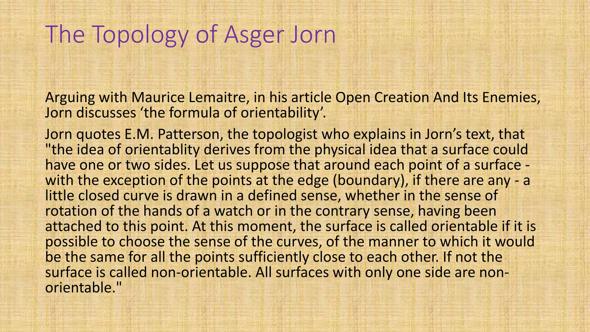 The Topology of Asger Jorn
Arguing with Maurice Lemaitre, in his article Open Creation And Its Enemies,
Jorn discusses ‘the formula of orientability’.
Jorn quotes E.M. Patterson, the topologist who explains in Jorn’s text, that
"the idea of orientablity derives from the physical idea that a surface could
have one or two sides. Let us suppose that around each point of a surface -
with the exception of the points at the edge (boundary), if there are any - a
little closed curve is drawn in a defined sense, whether in the sense of
rotation of the hands of a watch or in the contrary sense, having been
attached to this point. At this moment, the surface is called orientable if it is
possible to choose the sense of the curves, of the manner to which it would
be the same for all the points sufficiently close to each other. If not the
surface is called non-orientable. All surfaces with only one side are non-
orientable."
 